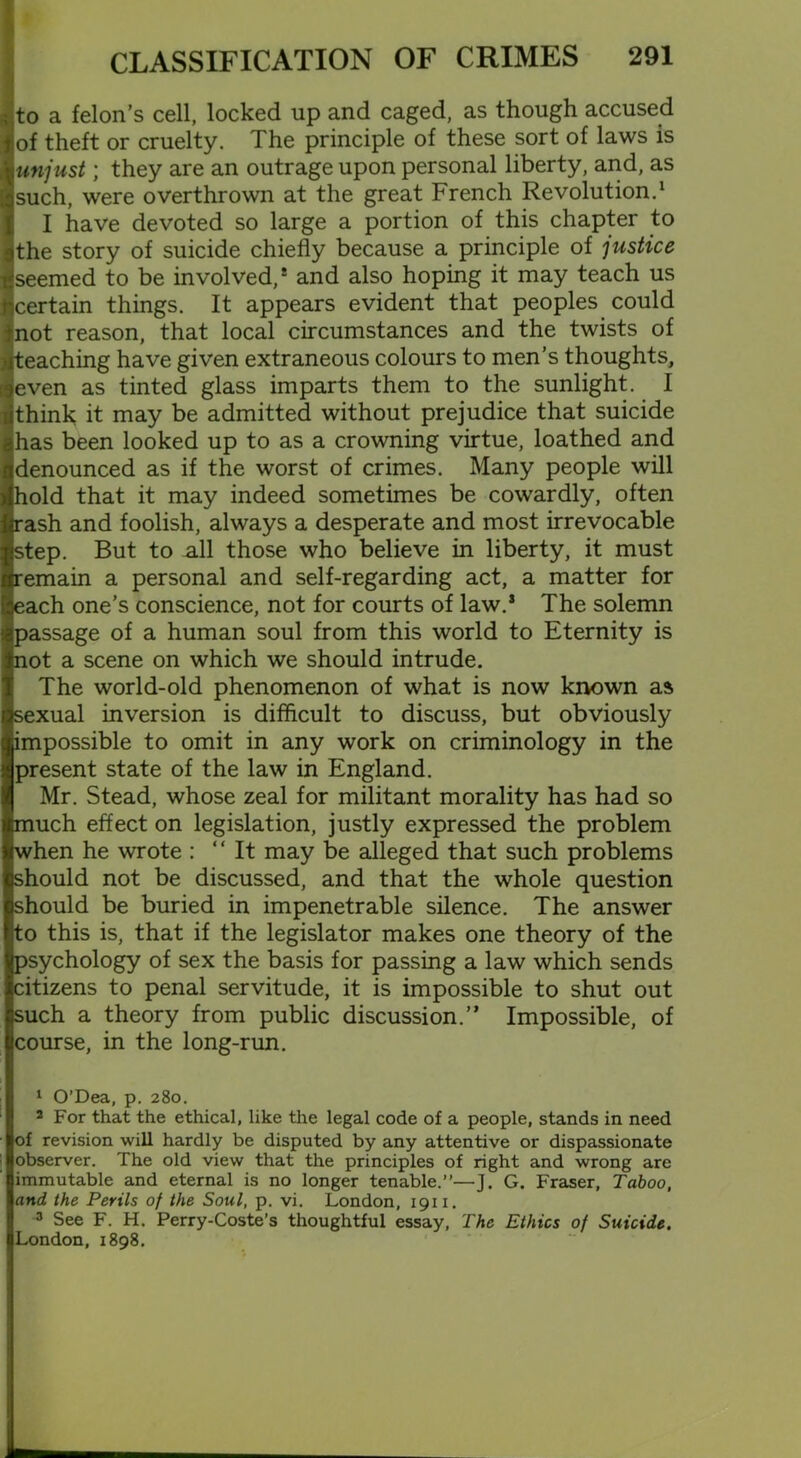 to a felon’s cell, locked up and caged, as though accused of theft or cruelty. The principle of these sort of laws is unjust; they are an outrage upon personal liberty, and, as such, were overthrown at the great French Revolution.1 2 3 I have devoted so large a portion of this chapter to the story of suicide chiefly because a principle of justice seemed to be involved,* and also hoping it may teach us certain things. It appears evident that peoples could not reason, that local circumstances and the twists of teaching have given extraneous colours to men’s thoughts, even as tinted glass imparts them to the sunlight. I think it may be admitted without prejudice that suicide has been looked up to as a crowning virtue, loathed and denounced as if the worst of crimes. Many people will hold that it may indeed sometimes be cowardly, often irash and foolish, always a desperate and most irrevocable step. But to all those who believe in liberty, it must remain a personal and self-regarding act, a matter for each one’s conscience, not for courts of law.s The solemn passage of a human soul from this world to Eternity is not a scene on which we should intrude. The world-old phenomenon of what is now known as sexual inversion is difficult to discuss, but obviously impossible to omit in any work on criminology in the present state of the law in England. Mr. Stead, whose zeal for militant morality has had so frnuch effect on legislation, justly expressed the problem when he wrote : “It may be alleged that such problems should not be discussed, and that the whole question should be buried in impenetrable silence. The answer to this is, that if the legislator makes one theory of the psychology of sex the basis for passing a law which sends citizens to penal servitude, it is impossible to shut out such a theory from public discussion.” Impossible, of course, in the long-run. 1 O’Dea, p. 280. 2 For that the ethical, like the legal code of a people, stands in need of revision will hardly be disputed by any attentive or dispassionate observer. The old view that the principles of right and wrong are immutable and eternal is no longer tenable.”—J. G. Fraser, Taboo, and the Perils of the Soul, p. vi. London, 19x1. 3 See F. H. Perry-Coste’s thoughtful essay, The Ethics of Suicide. London, 1898.