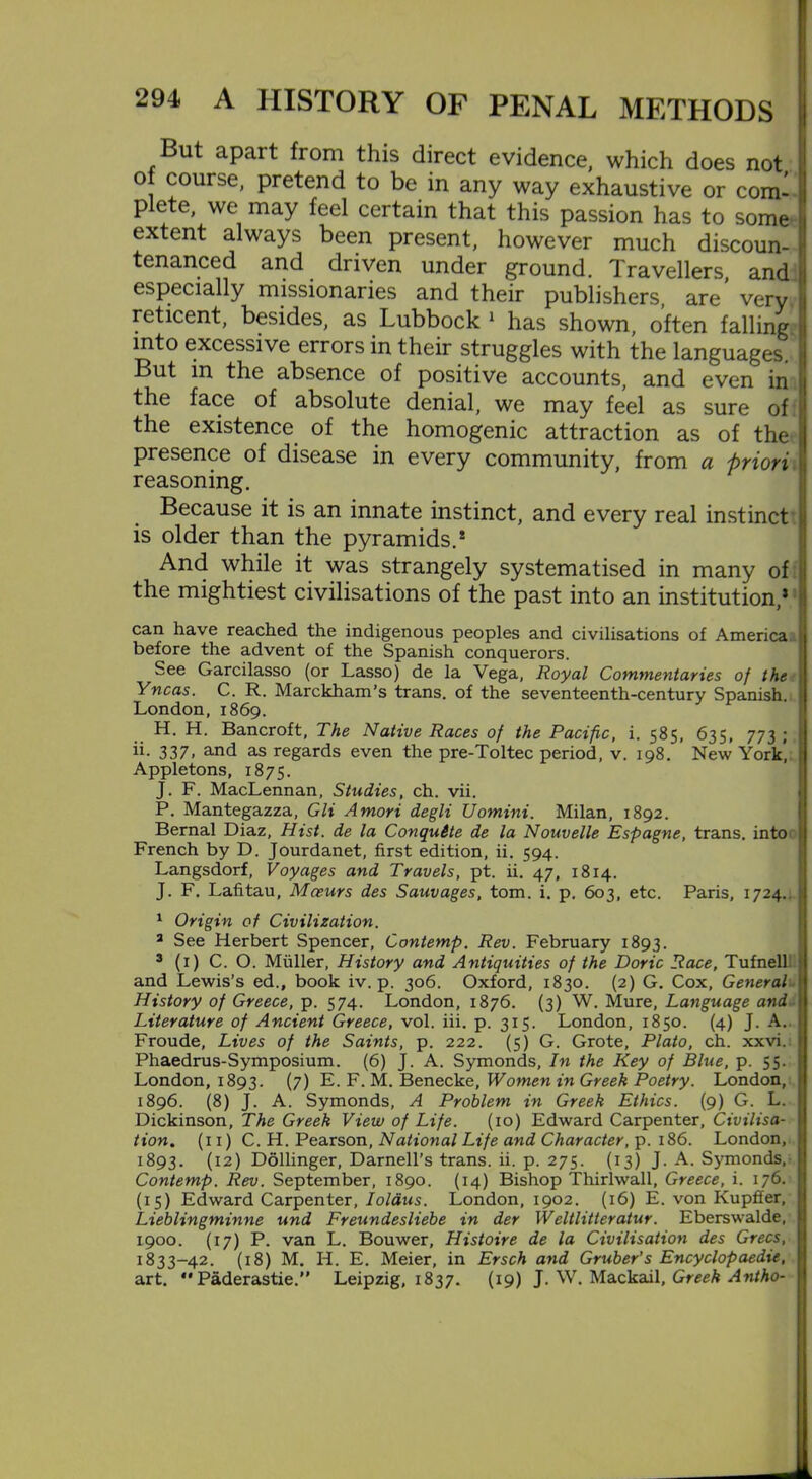 But apait from this direct evidence, which does not of course, pretend to be in any way exhaustive or com- plete, we may feel certain that this passion has to some extent always been present, however much discoun- tenanced and driven under ground. Travellers and especially missionaries and their publishers, are’ very reticent, besides, as Lubbock 1 has shown, often falling into excessive errors in their struggles with the languages. But in the absence of positive accounts, and even in the face of absolute denial, we may feel as sure of the existence of the homogenic attraction as of the presence of disease in every community, from a priori reasoning. Because it is an innate instinct, and every real instinct is older than the pyramids.* And while it was strangely systematised in many of the mightiest civilisations of the past into an institution,5 can have reached the indigenous peoples and civilisations of America before the advent of the Spanish conquerors. See Garcilasso (or Lasso) de la Vega, Royal Commentaries of the Yncas. C. R. Marckham’s trans. of the seventeenth-century Spanish. London,1869. H. H. Bancroft, The Native Races of the Pacific, i. 585, 635, 773 ; ii- 337. and 3-s regards even the pre-Toltec period, v. 198. New York, Appletons, 1875. J. F. MacLennan, Studies, ch. vii. P. Mantegazza, Gli Amori degli Uomini. Milan, 1892. Bernal Diaz, Hist, de la Conquite de la Nouvelle Espagne, trans. into French by D. Jourdanet, first edition, ii. 594. Langsdorf, Voyages and Travels, pt. ii. 47, 1814. J. F. Lafitau, Mceurs des Sauvages, tom. i. p. 603, etc. Paris, 1724. 1 Origin of Civilization. 3 See Herbert Spencer, Contemp. Rev. February 1893. 3 (1) C. O. Muller, History and Antiquities of the Doric Race, Tufnell and Lewis’s ed., book iv. p. 306. Oxford, 1830. (2) G. Cox, General History of Greece, p. 574. London, 1876. (3) W. Mure, Language and Literature of Ancient Greece, vol. iii. p. 315. London, 1850. (4) J. A. Froude, Lives of the Saints, p. 222. (5) G. Grote, Plato, ch. xxvi. Phaedrus-Symposium. (6) J. A. Symonds, In the Key of Blue, p. 55. London, 1893. (7) E. F. M. Benecke, Women in Greek Poetry. London,; 1896. (8) J. A. Symonds, A Problem in Greek Ethics. (9) G. L. Dickinson, The Greek View of Life. (xo) Edward Carpenter, Civilisa- tion. (11) C. H. Pearson, National Life and Character, p. 186. London, 1893. (12) Dollinger, Darnell’s trans. ii. p. 275. (13) J. A. Symonds, Contemp. Rev. September, 1890. (14) Bishop Thirlwall, Greece, i. 176. (15) Edward Carpenter, Ioldus. London, 1902. (16) E. von Kupffer, Lieblingminne und Freundesliebe in der Weltlitteratur. Eberswalde, 1900. (17) P. van L. Bouwer, Histoire de la Civilisation des Grecs, 1833-42. (18) M. H. E. Meier, in Ersch and Gruber's Encyclopaedic, art. *'Paderastie.” Leipzig, 1837. (19) J. W. Mackail, Greek Antho-