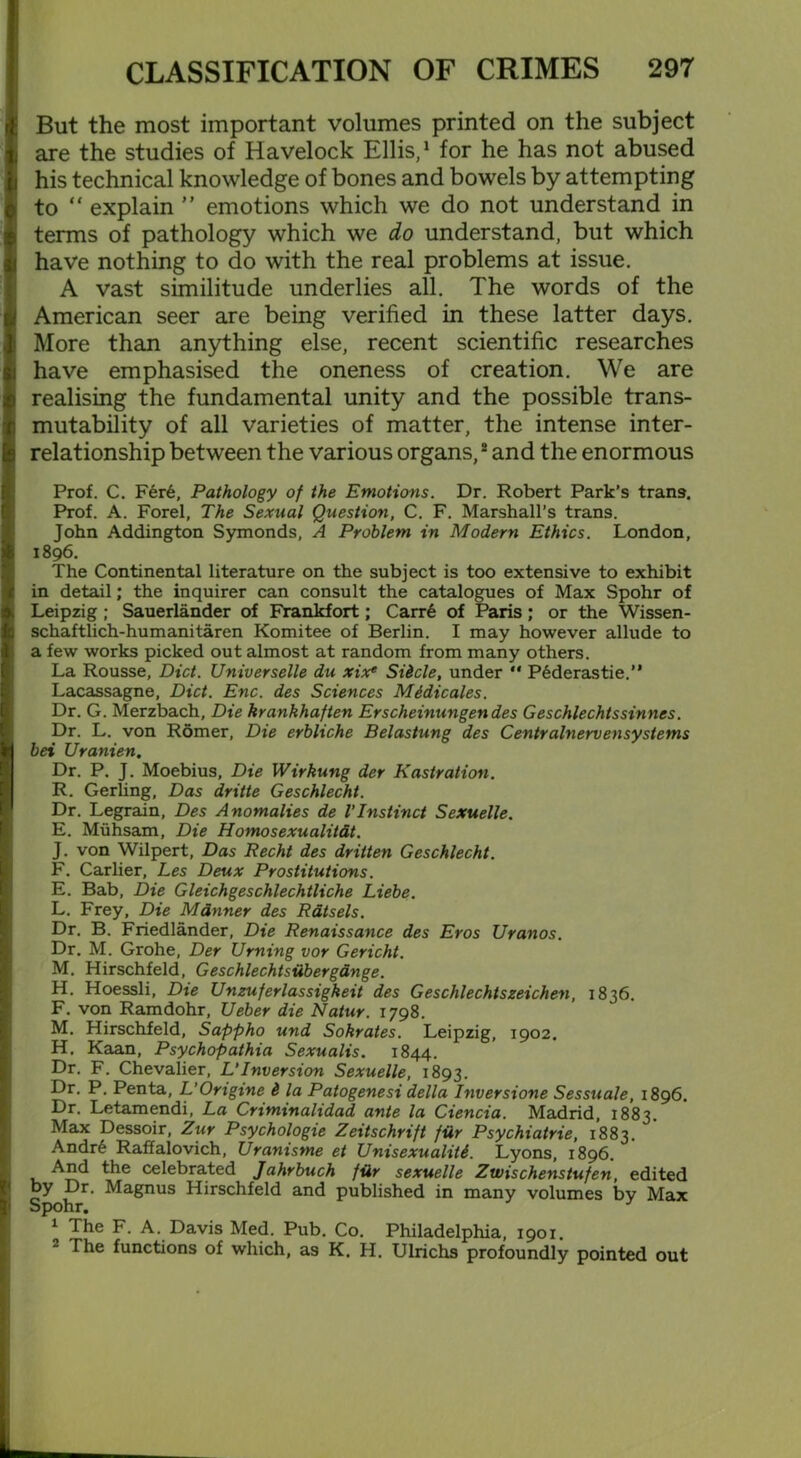 But the most important volumes printed on the subject are the studies of Havelock Ellis,1 for he has not abused his technical knowledge of bones and bowels by attempting to “ explain ” emotions which we do not understand in terms of pathology which we do understand, but which have nothing to do with the real problems at issue. A vast similitude underlies all. The words of the American seer are being verified in these latter days. More than anything else, recent scientific researches have emphasised the oneness of creation. We are realising the fundamental unity and the possible trans- mutability of all varieties of matter, the intense inter- relationship between the various organs,2 and the enormous Prof. C. Fer6, Pathology of the Emotions. Dr. Robert Park’s trans. Prof. A. Forel, The Sexual Question, C. F. Marshall’s trans. John Addington Symonds, A Problem in Modern Ethics. London, 1896. The Continental literature on the subject is too extensive to exhibit in detail; the inquirer can consult the catalogues of Max Spohr of Leipzig ; Sauerlander of Frankfort; Carr6 of Paris; or the Wissen- schaftlich-humanitaren Komitee of Berlin. I may however allude to a few works picked out almost at random from many others. La Rousse, Diet. Universelle du xix* Sticle, under  Pederastie.’* Lacassagne, Diet. Enc. des Sciences Midicales. Dr. G. Merzbach, Die krankhaften Erscheinungendes Geschlechtssinnes. Dr. L. von Romer, Die erbliche Belastung des Centralnervensystems bei Uranien. Dr. P. J. Moebius, Die Wirkung der Kastration. R. Gerling, Das dritte Geschlecht. Dr. Legrain, Des Anomalies de 1’Instinct Sexuelle. E. Miihsam, Die Homosexualitat. J. von Wilpert, Das Recht des dritten Geschlecht. F. Carlier, Les Deux Prostitutions. E. Bab, Die Gleichgeschlechtliche Liebe. L. Frey, Die Manner des Rdtsels. Dr. B. Friedlander, Die Renaissance des Eros Uranos. Dr. M. Grohe, Der Urning vor Gericht. M. Hirschfeld, Geschlechtsiibergdnge. H. Hoessli, Die Unzuferlassigkeit des Geschlechtszeichen, 1836. F. von Ramdohr, Ueber die Natur. 1798. M. Hirschfeld, Sappho und Sokrates. Leipzig, 1902. H. Kaan, Psychopathia Sexualis. 1844. Dr. F. Chevalier, L‘Inversion Sexuelle, 1893. •Dr- P. Penta, L'Origine i la Patogenesi della Inversione Sessuale, 1896. Dr. Letamendi, La Criminalidad ante la Ciencia. Madrid, 1883. Max Dessoir, Zur Psychologie Zeitschrift fiir Psychiatrie, 1883. Andre Raffalovich, Uranisme et Unisexualiti. Lyons, 1896. And the celebrated Jahrbuch fiir sexuelle Zwischenstufen, edited by Dr. Magnus Hirschfeld and published in many volumes bv Max Spohr. J 1 The F- A. Davis Med. Pub. Co. Philadelphia, 1901. The functions of which, as K. H. Ulrichs profoundly pointed out