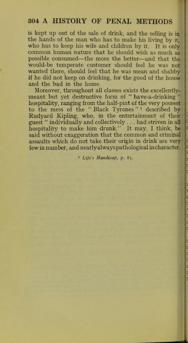 is kept up out of the sale of drink, and the selling is in the hands of the man who has to make his living by it, who has to keep his wife and children by it. It is only common human nature that he should wish as much as possible consumed—the more the better—and that the would-be temperate customer should feel he was not wanted there, should feel that he was mean and shabby if he did not keep on drinking, for the good of the house and the bad in the home. Moreover, throughout all classes exists the excellently- meant but yet destructive form of “ have-a-drinking ” hospitality, ranging from the half-pint of the very poorest to the mess of the “ Black Tyrones ” 1 described by Rudyard Kipling, who, in the entertainment of their guest “ individually and collectively . . . had striven in all hospitality to make him drunk.” It may, I think, be said without exaggeration that the common and criminal assaults which do not take their origin in drink are very few in number, and nearly always pathological in character. 1 Life’s Handicap, p. 85. i i a f : ::