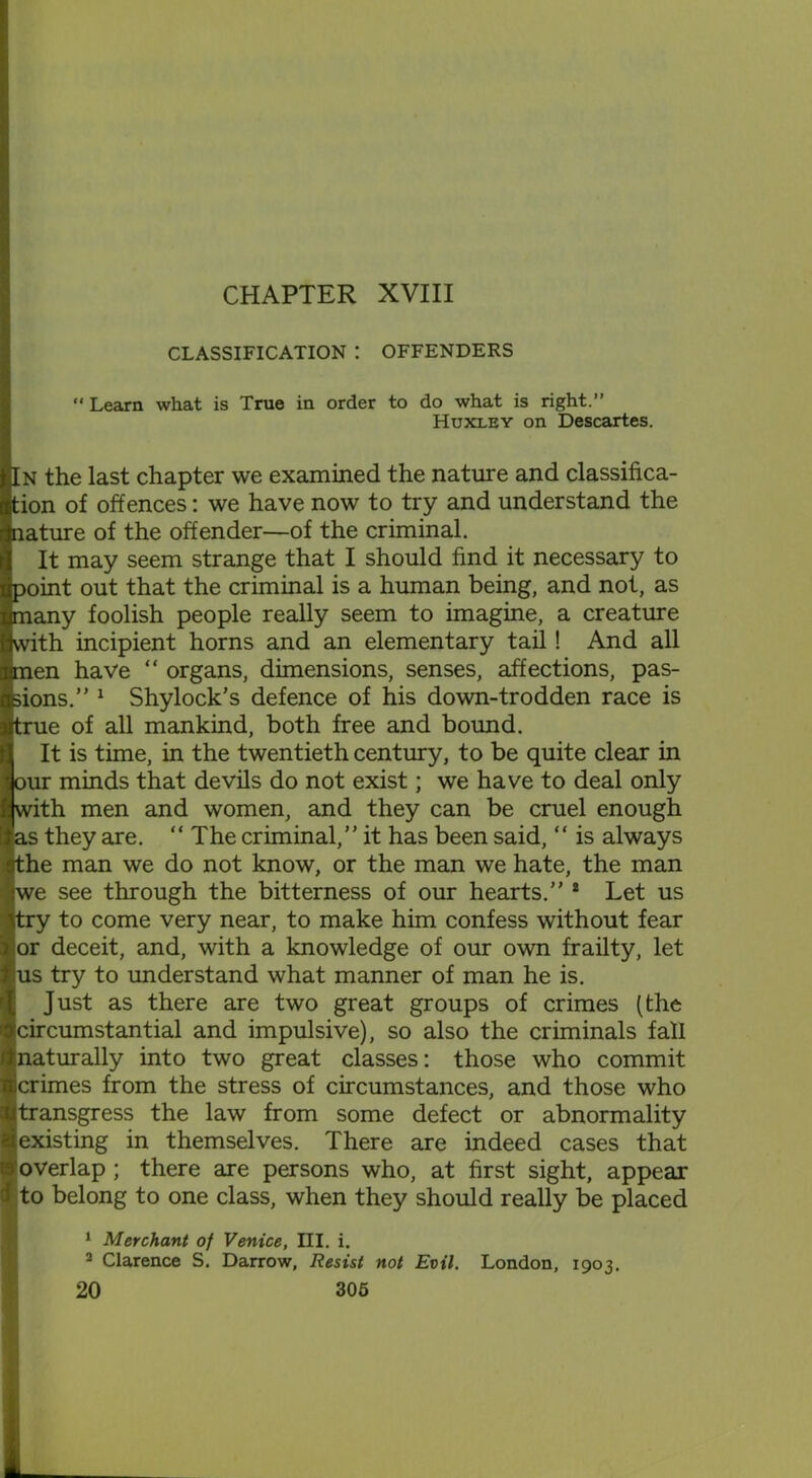 CHAPTER XVIII CLASSIFICATION : OFFENDERS “ Learn what is True in order to do what is right.” Huxley on Descartes. In the last chapter we examined the nature and classifica- tion of offences: we have now to try and understand the nature of the offender—of the criminal. It may seem strange that I should find it necessary to point out that the criminal is a human being, and not, as jjmany foolish people really seem to imagine, a creature with incipient horns and an elementary tail! And all men have “ organs, dimensions, senses, affections, pas- sions.” 1 Shylock's defence of his down-trodden race is true of all mankind, both free and bound. It is time, in the twentieth century, to be quite clear in our minds that devils do not exist; we have to deal only with men and women, and they can be cruel enough as they are. “The criminal,” it has been said, “ is always sthe man we do not know, or the man we hate, the man we see through the bitterness of our hearts.” 8 Let us try to come very near, to make him confess without fear or deceit, and, with a knowledge of our own frailty, let !us try to understand what manner of man he is. Just as there are two great groups of crimes (the circumstantial and impulsive), so also the criminals fall naturally into two great classes: those who commit crimes from the stress of circumstances, and those who transgress the law from some defect or abnormality existing in themselves. There are indeed cases that overlap ; there are persons who, at first sight, appear 3 to belong to one class, when they should really be placed 1 Merchant of Venice, III. i. 2 Clarence S. Darrow, Resist not Evil. London, 1903.