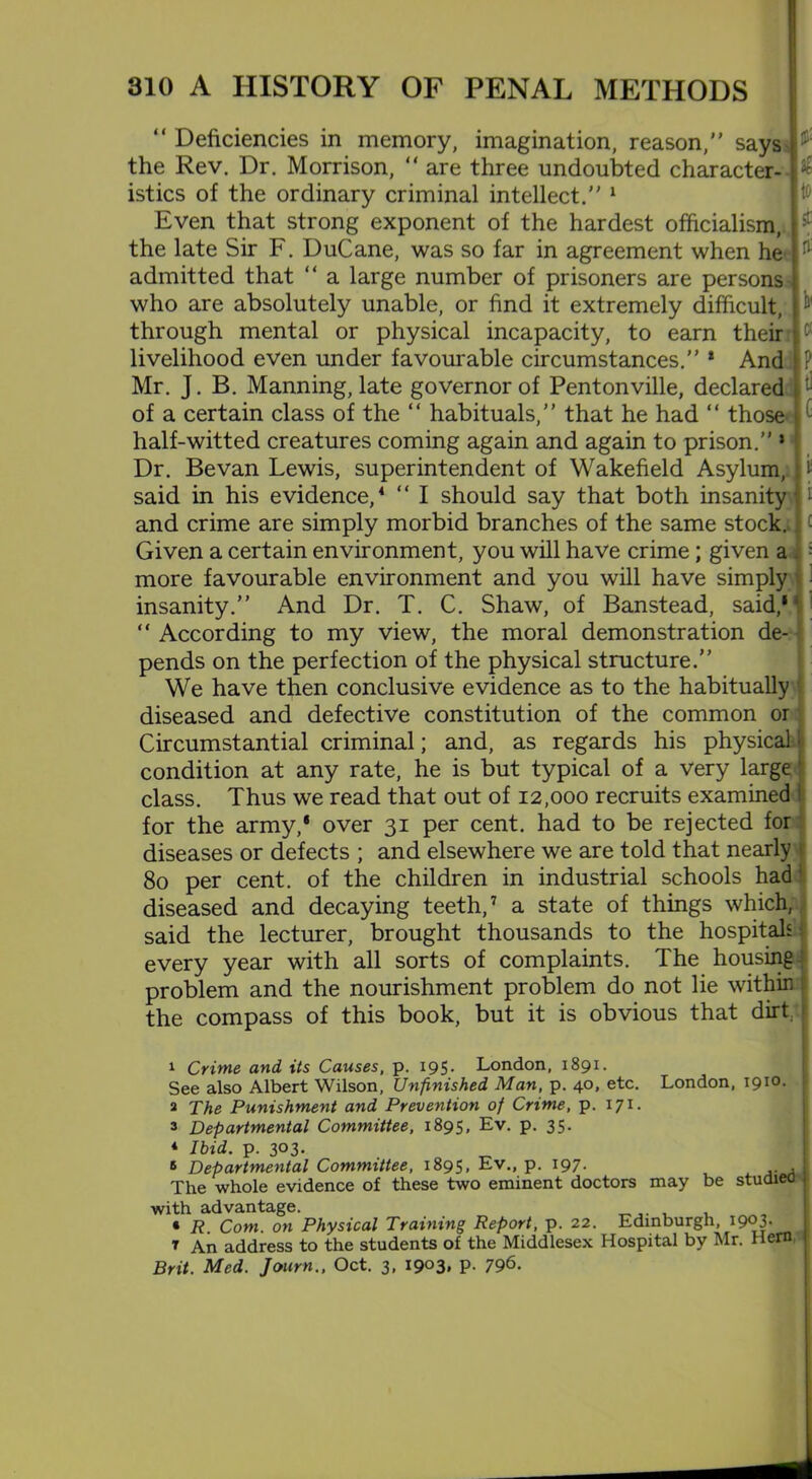 “ Deficiencies in memory, imagination, reason,” says the Rev. Dr. Morrison, “ are three undoubted character- b istics of the ordinary criminal intellect.” 1 Even that strong exponent of the hardest officialism, the late Sir F. DuCane, was so far in agreement when he admitted that “ a large number of prisoners are persons who are absolutely unable, or find it extremely difficult, through mental or physical incapacity, to earn their livelihood even under favourable circumstances.” 1 And P Mr. J. B. Manning, late governor of Pentonville, declared of a certain class of the “ habituals,” that he had “ those half-witted creatures coming again and again to prison.” * Dr. Bevan Lewis, superintendent of Wakefield Asylum, |i said in his evidence,1 3 “ I should say that both insanity - and crime are simply morbid branches of the same stock. Given a certain environment, you will have crime ; given a : more favourable environment and you will have simply insanity.” And Dr. T. C. Shaw, of Banstead, said,1 * * ‘ “ According to my view, the moral demonstration de- pends on the perfection of the physical structure.” We have then conclusive evidence as to the habitually diseased and defective constitution of the common or Circumstantial criminal; and, as regards his physical l condition at any rate, he is but typical of a very large class. Thus we read that out of 12,000 recruits examined for the army,8 over 31 per cent, had to be rejected for diseases or defects ; and elsewhere we are told that nearly ( 80 per cent, of the children in industrial schools had diseased and decaying teeth,7 a state of things which, said the lecturer, brought thousands to the hospitals: every year with all sorts of complaints. The housing! problem and the nourishment problem do not lie within the compass of this book, but it is obvious that dirt 1 Crime and its Causes, p. 195. London, 1891. See also Albert Wilson, Unfinished Man, p. 40, etc. London, 1910. 2 The Punishment and Prevention of Crime, p. 171. 3 Departmental Committee, 1895, Ev. p. 35. * Ibid. p. 303. 6 Departmental Committee, 1895, Ev., p. 197. , The whole evidence of these two eminent doctors may be studied with advantage. , , * R. Com. on Physical Training Report, p. 22. Edinburgh, 1903. t An address to the students of the Middlesex Hospital by Mr. Hern, Brit. Med. Journ., Oct. 3, 1903, p. 796.