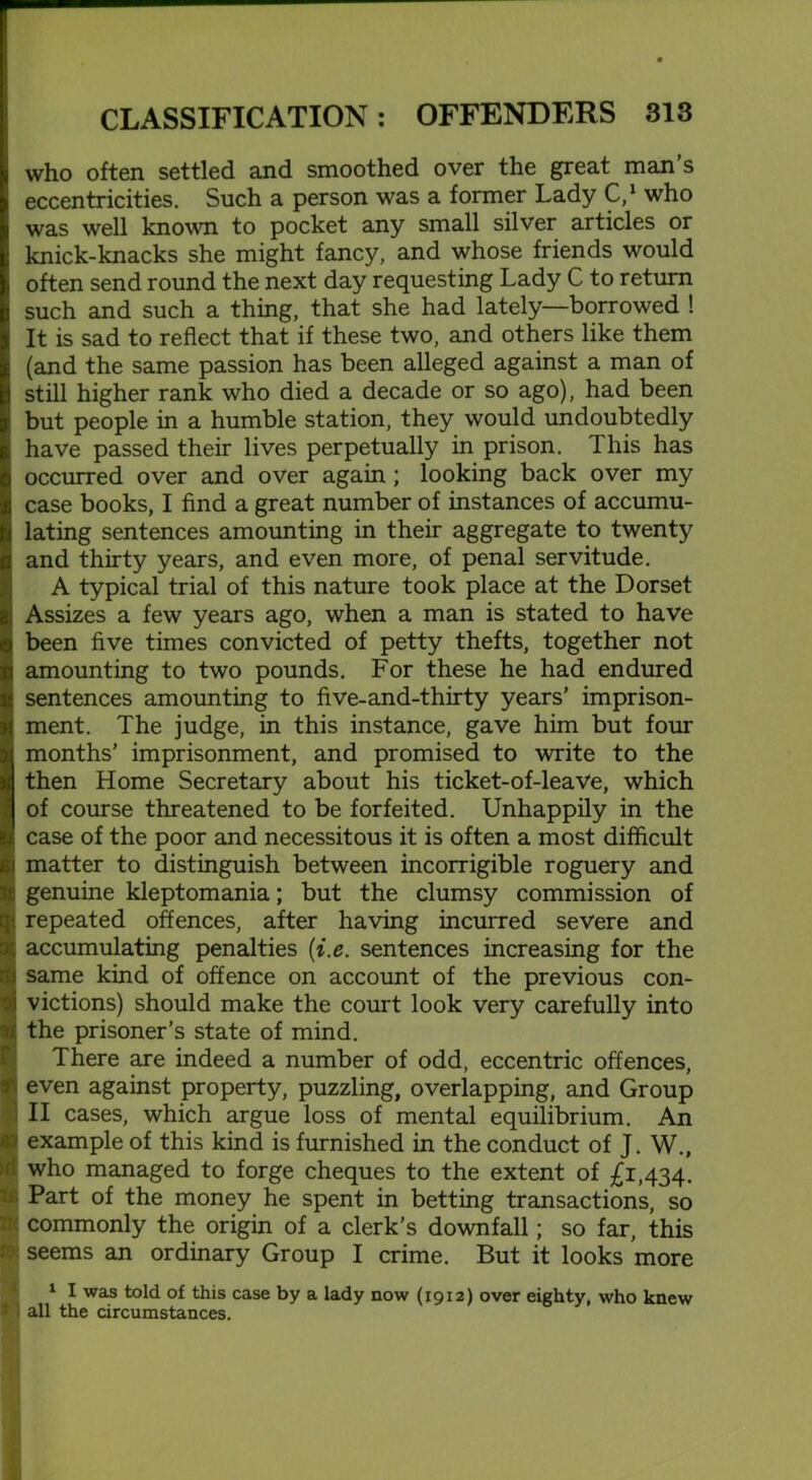 who often settled and smoothed over the great man’s eccentricities. Such a person was a former Lady C,1 who was well known to pocket any small silver articles or knick-knacks she might fancy, and whose friends would often send round the next day requesting Lady C to return such and such a thing, that she had lately—borrowed ! It is sad to reflect that if these two, and others like them (and the same passion has been alleged against a man of still higher rank who died a decade or so ago), had been but people in a humble station, they would undoubtedly have passed their lives perpetually in prison. 1 his has occurred over and over again ; looking back over my case books, I find a great number of instances of accumu- lating sentences amounting in their aggregate to twenty and thirty years, and even more, of penal servitude. A typical trial of this nature took place at the Dorset Assizes a few years ago, when a man is stated to have been five times convicted of petty thefts, together not amounting to two pounds. For these he had endured sentences amounting to five-and-thirty years' imprison- ment. The judge, in this instance, gave him but four months’ imprisonment, and promised to write to the then Home Secretary about his ticket-of-leave, which of course threatened to be forfeited. Unhappily in the case of the poor and necessitous it is often a most difficult matter to distinguish between incorrigible roguery and genuine kleptomania; but the clumsy commission of ! repeated offences, after having incurred severe and accumulating penalties (i.e. sentences increasing for the same kind of offence on account of the previous con- victions) should make the court look very carefully into the prisoner’s state of mind. There are indeed a number of odd, eccentric offences, even against property, puzzling, overlapping, and Group {II cases, which argue loss of mental equilibrium. An example of this kind is furnished in the conduct of J. W., who managed to forge cheques to the extent of £1,434. t Part of the money he spent in betting transactions, so 1 commonly the origin of a clerk’s downfall; so far, this > seems an ordinary Group I crime. But it looks more 1 I was told of this case by a lady now (1912) over eighty, who knew i all the circumstances.