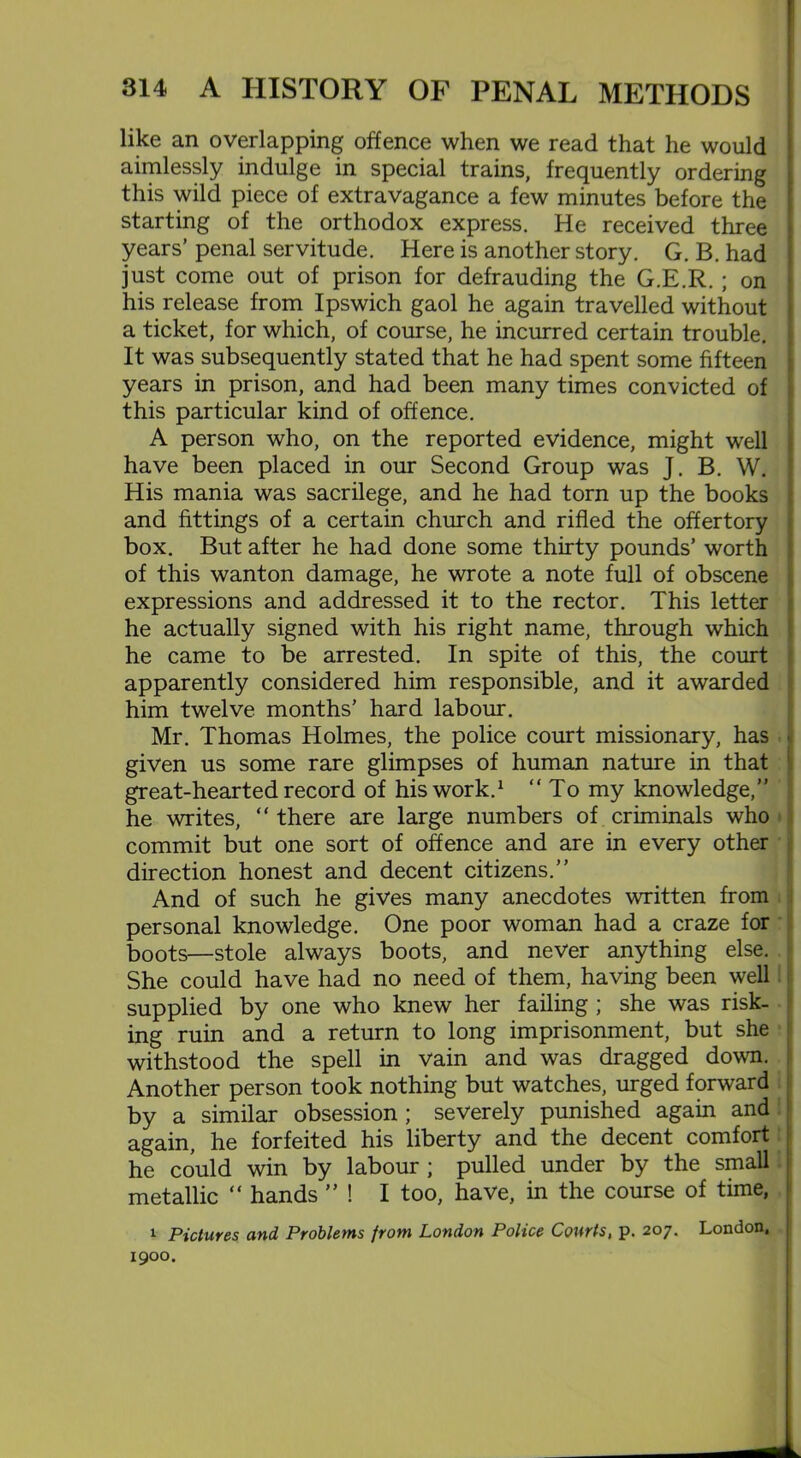 like an overlapping offence when we read that he would aimlessly indulge in special trains, frequently ordering this wild piece of extravagance a few minutes before the starting of the orthodox express. He received three years’ penal servitude. Here is another story. G. B. had just come out of prison for defrauding the G.E.R. ; on his release from Ipswich gaol he again travelled without a ticket, for which, of course, he incurred certain trouble. It was subsequently stated that he had spent some fifteen years in prison, and had been many times convicted of this particular kind of offence. A person who, on the reported evidence, might well have been placed in our Second Group was J. B. W. His mania was sacrilege, and he had torn up the books and fittings of a certain church and rifled the offertory box. But after he had done some thirty pounds’ worth of this wanton damage, he wrote a note full of obscene expressions and addressed it to the rector. This letter he actually signed with his right name, through which he came to be arrested. In spite of this, the court apparently considered him responsible, and it awarded him twelve months’ hard labour. Mr. Thomas Holmes, the police court missionary, has « given us some rare glimpses of human nature in that great-hearted record of his work.1 “ To my knowledge,” he writes, “ there are large numbers of criminals who commit but one sort of offence and are in every other direction honest and decent citizens.” And of such he gives many anecdotes written from personal knowledge. One poor woman had a craze for boots—stole always boots, and never anything else. She could have had no need of them, having been well supplied by one who knew her failing ; she was risk- ing ruin and a return to long imprisonment, but she withstood the spell in vain and was dragged down. Another person took nothing but watches, urged forward by a similar obsession ; severely punished again and again, he forfeited his liberty and the decent comfort he could win by labour ; pulled under by the small metallic “ hands ” ! I too, have, in the course of time, 1 Pictures and Problems from London Police Courts, p. 207. London, 1900. i.