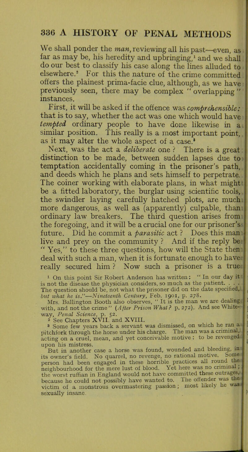 We shall ponder the man, reviewing all his past—even, as far as may be, his heredity and upbringing,1 and we shall do our best to classify his case along the lines alluded to elsewhere.2 For this the nature of the crime committed offers the plainest prima-facie clue, although, as we have previously seen, there may be complex “ overlapping ” instances. First, it will be asked if the offence was comprehensible: that is to say, whether the act was one which would have tempted ordinary people to have done likewise in a similar position. This really is a most important point, as it may alter the whole aspect of a case.* Next, was the act a deliberate one ? There is a great distinction to be made, between sudden lapses due to temptation accidentally coming in the prisoner’s path, and deeds which he plans and sets himself to perpetrate. The coiner working with elaborate plans, in what might be a fitted laboratory, the burglar using scientific tools, the swindler laying carefully hatched plots, are much more dangerous, as well as (apparently) culpable, than ordinary law breakers. The third question arises from the foregoing, and it will be a crucial one for our prisoner’s future. Did he commit a parasitic act ? Does this man live and prey on the community ? And if the reply be “ Yes,” to these three questions, how will the State then deal with such a man, when it is fortunate enough to have really secured him ? Now such a prisoner is a true 1 On this point Sir Robert Anderson has written: “ In our day it ! is not the disease the physician considers, so much as the patient. . . . The question should be, not what the prisoner did on the date specified, but what he is.—Nineteenth Century, Feb. 1901, p. 278. Mrs. Ballington Booth also observes, “ It is the man we are dealing with, and not the crime ” {After Prison What ? p.272). And see White- way, Penal Science, p. 52. 2 See Chapters XVII. and XVIII. 3 Some few years back a servant was dismissed, on which he ran a pitchfork through the horse under his charge. The man was a criminal, , acting on a cruel, mean, and yet conceivable motive : to be revenged upon his mistress. . . ‘ But in another case a horse was found, wounded and bleeding, uu its owner’s field. No quarrel, no revenge, no rational motive. Some person had been engaged in these horrible practices all round the neighbourhood for the mere lust of blood. Yet here was no criminal ; the worst ruffian in England would not have committed these outrages, because he could not possibly have wanted to. The offender was the victim of a monstrous overmastering passion ; most likely lie wasu sexually insane.