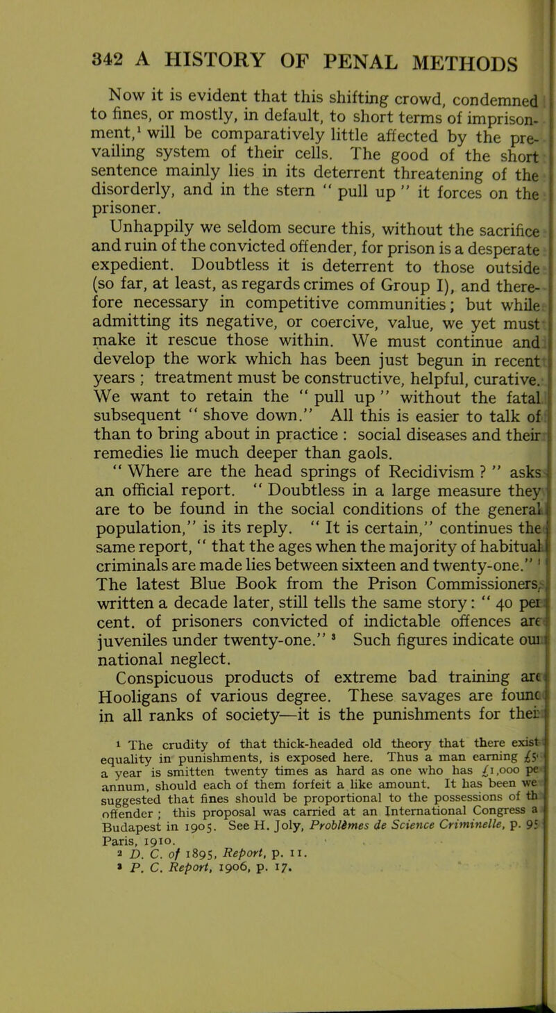 Now it is evident that this shifting crowd, condemned to fines, or mostly, in default, to short terms of imprison- ment,1 will be comparatively little affected by the pre- vailing system of their cells. The good of the short sentence mainly lies in its deterrent threatening of the disorderly, and in the stern “ pull up ” it forces on the prisoner. Unhappily we seldom secure this, without the sacrifice and ruin of the convicted offender, for prison is a desperate expedient. Doubtless it is deterrent to those outside (so far, at least, as regards crimes of Group I), and there- fore necessary in competitive communities; but while admitting its negative, or coercive, value, we yet must make it rescue those within. We must continue and develop the work which has been just begun in recent j years ; treatment must be constructive, helpful, curative. We want to retain the “ pull up ” without the fatal subsequent “ shove down.” All this is easier to talk of than to bring about in practice : social diseases and their remedies lie much deeper than gaols. “ Where are the head springs of Recidivism ? ” asks an official report. “ Doubtless in a large measure they are to be found in the social conditions of the general \ population,” is its reply. “ It is certain,” continues the same report, “ that the ages when the majority of habitual criminals are made lies between sixteen and twenty-one.” 1 The latest Blue Book from the Prison Commissioners, written a decade later, still tells the same story: “ 40 per cent, of prisoners convicted of indictable offences arc juveniles under twenty-one.” s Such figures indicate oui national neglect. Conspicuous products of extreme bad training are Hooligans of various degree. These savages are founc in all ranks of society—it is the punishments for thei; 1 The crudity of that thick-headed old theory that there exist i equality in punishments, is exposed here. Thus a man earning £$' a year is smitten twenty times as hard as one who has /1,000 pe annum, should each of them forfeit a like amount. It has been we suggested that fines should be proportional to the possessions of th offender ; this proposal was carried at an International Congress a Budapest in 1905. See H. Joly, Probldmes de Science Criminelle, p. 95 Paris, 1910. 2 D. C. of 1895, Report, p. 11. 1 P. C. Report, 1906, p. 17.