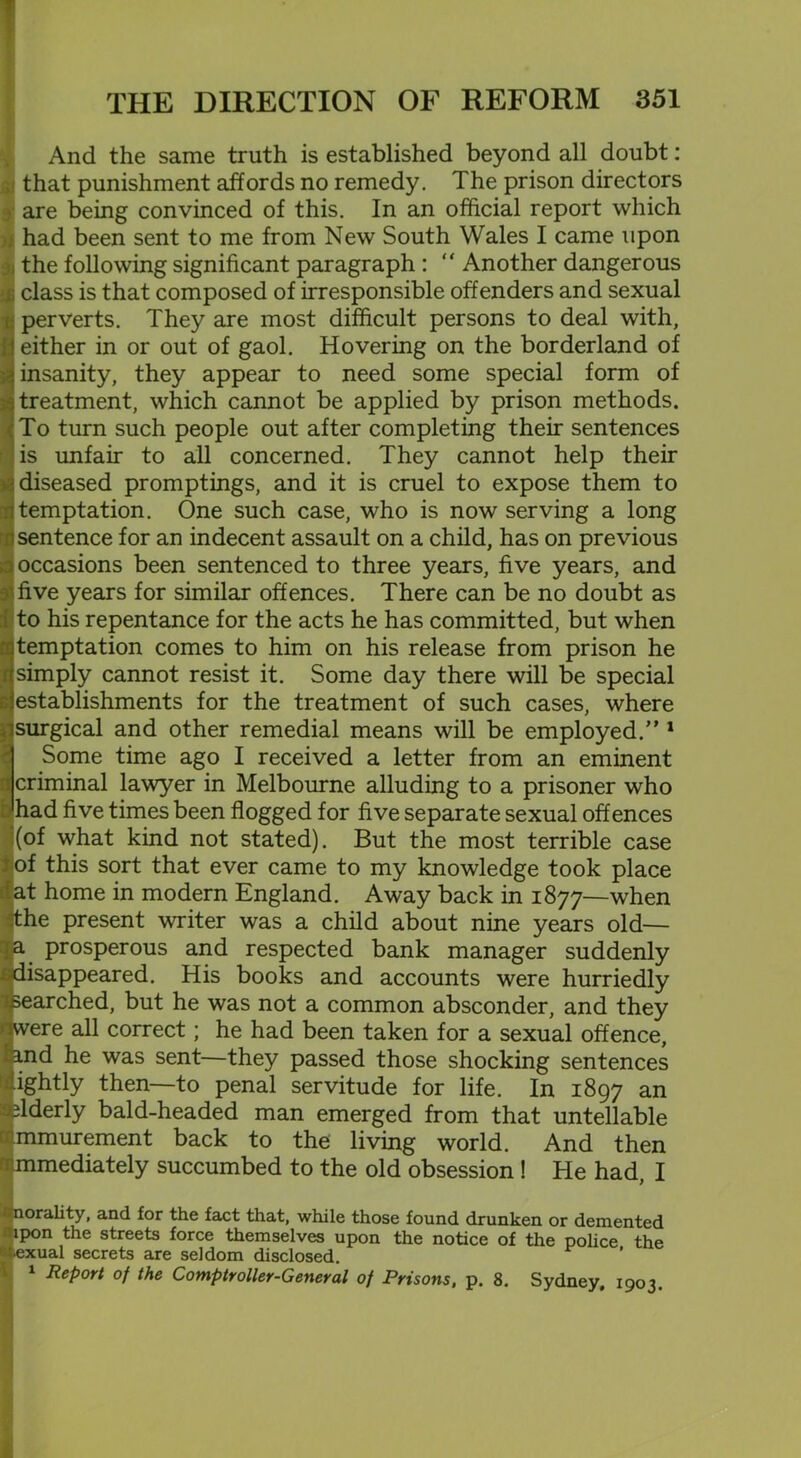 And the same truth is established beyond all doubt: that punishment affords no remedy. The prison directors y are being convinced of this. In an official report which had been sent to me from New South Wales I came upon the following significant paragraph : “ Another dangerous gj class is that composed of irresponsible offenders and sexual perverts. They are most difficult persons to deal with, either in or out of gaol. Hovering on the borderland of insanity, they appear to need some special form of treatment, which cannot be applied by prison methods. To turn such people out after completing their sentences is unfair to all concerned. They cannot help their diseased promptings, and it is cruel to expose them to temptation. One such case, who is now serving a long sentence for an indecent assault on a child, has on previous occasions been sentenced to three years, five years, and five years for similar offences. There can be no doubt as to his repentance for the acts he has committed, but when temptation comes to him on his release from prison he simply cannot resist it. Some day there will be special establishments for the treatment of such cases, where surgical and other remedial means will be employed/’1 Some time ago I received a letter from an eminent criminal lawyer in Melbourne alluding to a prisoner who had five times been flogged for five separate sexual offences (of what kind not stated). But the most terrible case of this sort that ever came to my knowledge took place at home in modern England. Away back in 1877—when the present writer was a child about nine years old— a prosperous and respected bank manager suddenly disappeared. His books and accounts were hurriedly searched, but he was not a common absconder, and they were all correct; he had been taken for a sexual offence, and he was sent—they passed those shocking sentences lightly then—to penal servitude for life. In 1897 an elderly bald-headed man emerged from that untellable immurement back to the living world. And then immediately succumbed to the old obsession ! He had, I tfnorality, and for the fact that, while those found drunken or demented 1 lpon the streets force themselves upon the notice of the police the atexual secrets are seldom disclosed. 1 Report of the Comptroller-General of Prisons, p. 8. Sydney, 1903.