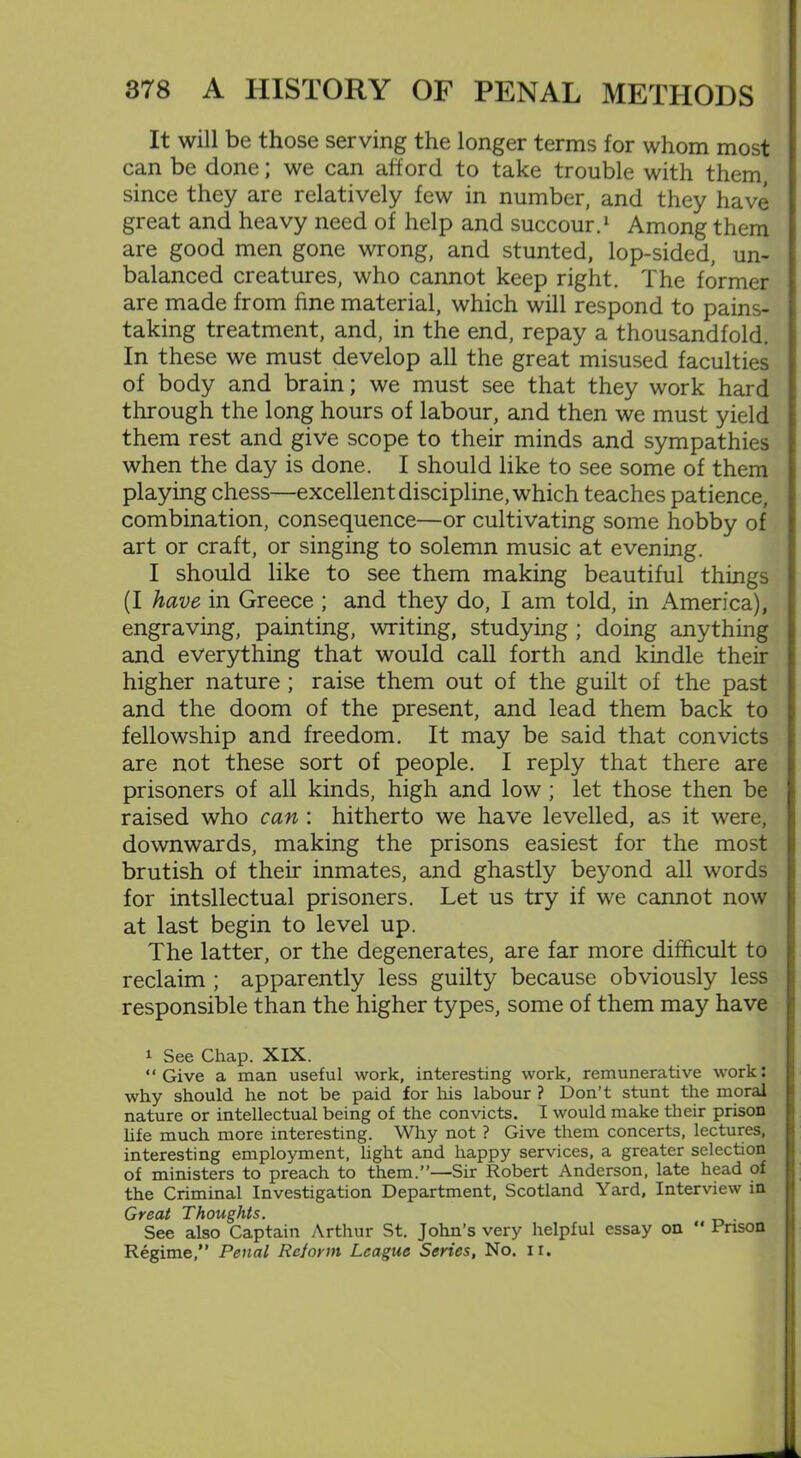 It will be those serving the longer terms for whom most can be done; we can afford to take trouble with them, since they are relatively few in number, and they have great and heavy need of help and succour.1 Among them are good men gone wrong, and stunted, lop-sided, un- balanced creatures, who cannot keep right. The former are made from fine material, which will respond to pains- taking treatment, and, in the end, repay a thousandfold. In these we must develop all the great misused faculties of body and brain; we must see that they work hard through the long hours of labour, and then we must yield them rest and give scope to their minds and sympathies when the day is done. I should like to see some of them playing chess—excellent discipline, which teaches patience, combination, consequence—or cultivating some hobby of art or craft, or singing to solemn music at evening. I should like to see them making beautiful things (I have in Greece ; and they do, I am told, in America), engraving, painting, writing, studying; doing anything and everything that would call forth and kindle then- higher nature ; raise them out of the guilt of the past and the doom of the present, and lead them back to fellowship and freedom. It may be said that convicts are not these sort of people. I reply that there are prisoners of all kinds, high and low ; let those then be raised who can : hitherto we have levelled, as it were, downwards, making the prisons easiest for the most brutish of their inmates, and ghastly beyond all words for intsllectual prisoners. Let us try if we cannot now at last begin to level up. The latter, or the degenerates, are far more difficult to reclaim ; apparently less guilty because obviously less responsible than the higher types, some of them may have 1 See Chap. XIX. “Give a man useful work, interesting work, remunerative work: why should he not be paid for his labour ? Don’t stunt the moral nature or intellectual being of the convicts. I would make their prison life much more interesting. Why not ? Give them concerts, lectures, interesting employment, light and happy services, a greater selection of ministers to preach to them.”—Sir Robert Anderson, late head of the Criminal Investigation Department, Scotland Yard, Interview in Great Thoughts. . See also Captain Arthur St. John’s very helpful essay on “ Prison Regime,” Penal Reiorm League Series, No. ir.