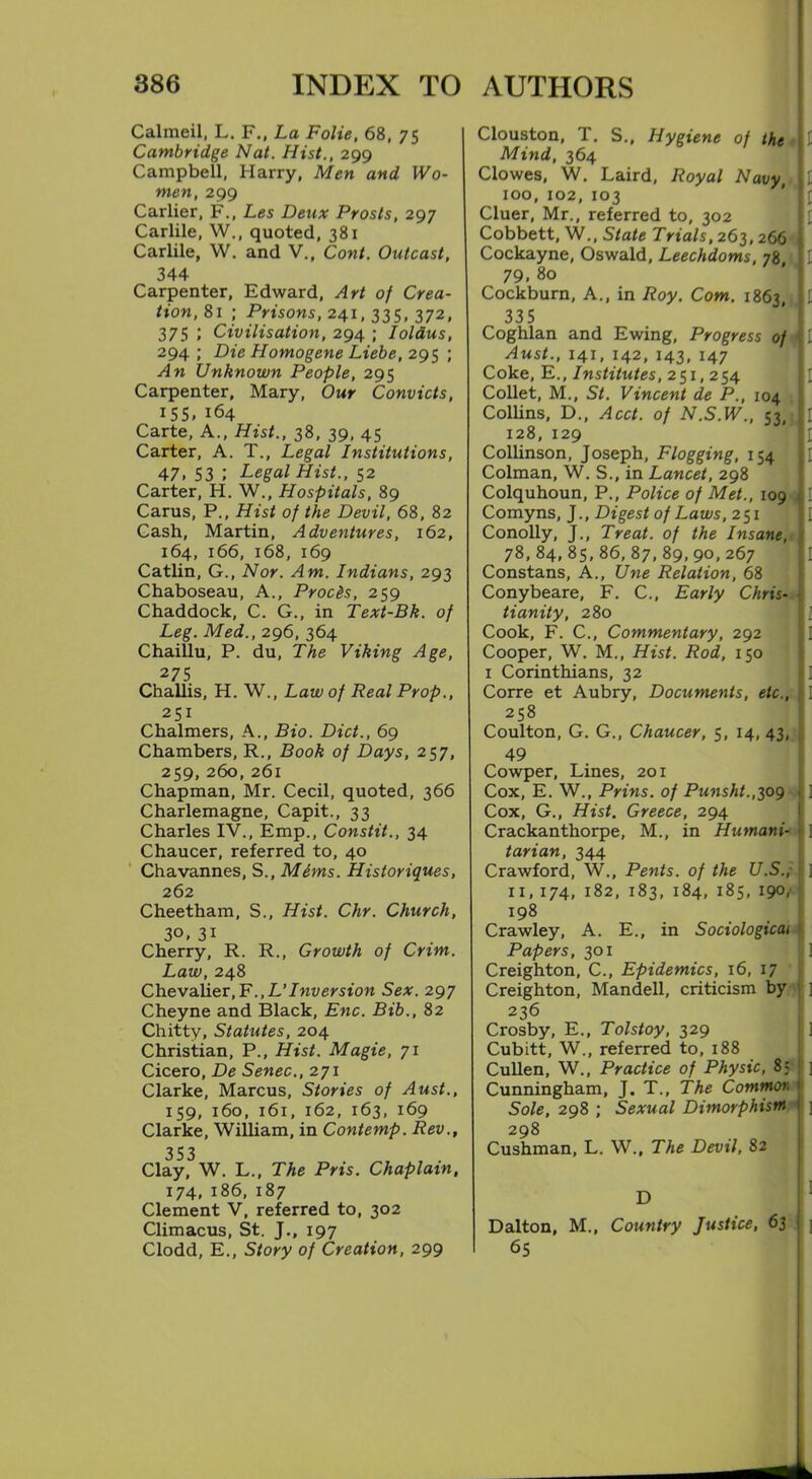 Calmeil, L. F., La Folie, 68, 75 Cambridge Nat. Hist., 299 Campbell, Harry, Men and Wo- men, 299 Carlier, F., Les Deux Prosts, 297 Carlile, W., quoted, 381 Carlile, W. and V., Cont. Outcast, 344 Carpenter, Edward, Art of Crea- tion,81 ; Prisons, 241,335,372, 375 ; Civilisation, 294 ; lolaus, 294 ; Die Homogene Liebe, 295 ; An Unknown People, 295 Carpenter, Mary, Our Convicts, 155, 164 Carte, A., Hist., 38, 39, 45 Carter, A. T., Legal Institutions, 47. 53 l Legal Hist., 52 Carter, H. W., Hospitals, 89 Cams, P., Hist of the Devil, 68, 82 Cash, Martin, Adventures, 162, 164, 166, 168, 169 Catlin, G., Nor. Am. Indians, 293 Chaboseau, A., Proc&s, 259 Chaddock, C. G., in Text-Bk. of Leg. Med., 296, 364 Chaillu, P. du, The Viking Age, 275 Challis, H. W., Law of Real Prop., 251 Chalmers, A., Bio. Diet., 69 Chambers, R., Book of Days, 257, 259, 260, 261 Chapman, Mr. Cecil, quoted, 366 Charlemagne, Capit., 33 Charles IV., Emp., Constit., 34 Chaucer, referred to, 40 Chavannes, S., Mims. Historiques, 262 Cheetham, S., Hist. Chr. Church, 3°, 31 Cherry, R. R., Growth of Crim. Law, 248 Chevalier,F.,L’Inversion Sex. 297 Cheyne and Black, Enc. Bib., 82 Chitty, Statutes, 204 Christian, P., Hist. Magie, 71 Cicero, De Senec., 271 Clarke, Marcus, Stories of Aust., 159, 160, 161, 162, 163, 169 Clarke, William, in Contemp. Rev., 353 Clay, W. L., The Pris. Chaplain, 174,186,187 Clement V, referred to, 302 Climacus, St. J., 197 Clodd, E., Story of Creation, 299 Clouston, T. S., Hygiene of the i 1 Mind, 364 Clowes, W. Laird, Royal Navy, I 1 100, 102, 103 Cluer, Mr., referred to, 302 Cobbett, W., State Trials, 263,266 Cockayne, Oswald, Leechdoms, 78 , 1 79. 80 Cockburn, A., in Roy. Com. 1863,}, I 335 Coghlan and Ewing, Progress of I 1 Aust., 141, 142, 143, 147 Coke, E., Institutes, 251,254 Collet, M., St. Vincent de P., 104 Collins, D., Acct. of N.S.W., 53, { \ 128, 129 1 Collinson, Joseph, Flogging, 154 I Colman, W. S., in Lancet, 298 Colquhoun, P., Police of Met., 109 Comyns, J., Digest of Laws, 251 Conolly, J., Treat, of the Insane, 78, 84, 85, 86, 87,89,90,267 Constans, A., Une Relation, 68 Conybeare, F. C., Early Chris- tianity, 280 Cook, F. C., Commentary, 292 Cooper, W. M., Hist. Rod, 150 1 Corinthians, 32 Corre et Aubry, Documents, etc., i 258 Coulton, G. G., Chaucer, 5, 14, 43, 49 Cowper, Lines, 201 Cox, E. W., Prins. of Punsht.,309 Cox, G., Hist, Greece, 294 Crackanthorpe, M., in Humani-i ] tarian, 344 Crawford, W., Pents. of the U.S., ] 11, 174, 182, 183, 184, 185, 190, 198 Crawley, A. E., in Sociological Papers, 301 i Creighton, C., Epidemics, 16, 17 Creighton, Mandell, criticism by ! ] 236 Crosby, E., Tolstoy, 329 Cubitt, W., referred to, 188 Cullen, W., Practice of Physic, 8; Cunningham, J. T., The Common 1 Sole, 298 ; Sexual Dimorphism 298 Cushman, L. W., The Devil, 82 Dalton, M., Country Justice, 63 65