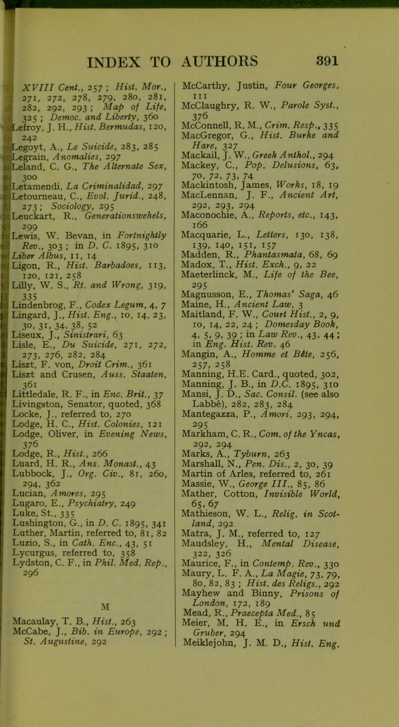 XVIII Cent., 257 ; Hist. Mor., 271, 272, 278, 279, 280, 281, 282, 292, 293 ; Map of Life, 325 ; Democ. and Liberty, 360 efroy, J. H., Hist. Bermudas, 120, 242 egoyt, A., Le Suicide, 283, 285 egrain, Anomalies, 297 land, C. G., The Alternate Sex, 300 Letamendi, La Criminalidad, 297 Letoumeau, C., Evol. Jurid., 248, 273; Sociology, 295 Leuckart, R., Generationswehels, 299 Lewis, W. Bevan, in Fortnightly Rev., 303 ; in D. C. 1895, 310 Liber Albus, 11,14 Ligon, R., Hist. Barbadoes, 113, 120, 121, 258 Lilly, W. S„ Rt. and Wrong, 319, 335 Lindenbrog, F., Codex Legum, 4, 7 Lingard, J., Hist. Eng., 10, 14, 23, 30. 3L 34, 38, 52 Liseux, J., Sinistrari, 63 Lisle, E., Du Suicide, 271, 272, 273, 276, 282, 284 Liszt, F. von. Droit Crim., 361 Liszt and Crusen, Auss. Staaten, 361 Littledale, R. F., in Enc. Brit., 37 Livingston, Senator, quoted, 368 Locke, J., referred to, 270 Lodge, H. C., Hist. Colonies, 121 Lodge, Oliver, in Evening News, 376 Lodge, R., Hist., 266 Luard, H. R., Ans. Monast., 43 Lubbock, J., Org. Civ., 81, 260, 294, 362 Lucian, A mores, 295 Lugaro, E., Psychiatry, 249 Luke, St., 335 Lushington, G., in D. C. 1895, 341 Luther, Martin, referred to, 81, 82 Luzio, S., in Cath. Enc., 43, 51 Lycurgus, referred to, 358 Lydston, C. F., in Phil. Med. Rep., 296 M Macaulay, T. B., Hist., 263 McCabe, J., Bib. in Europe, 292 ; St. Augustine, 292 McCarthy, Justin, Four Georges, m McClaughry, R. W., Parole Syst., 376 McConnell, R. M., Crim. Resp., 335 MacGregor, G., Hist. Burke and Hare, 327 Mackail, J. W., Greek Anthol., 294 Mackey, C., Pop. Delusions, 63, 70. 72, 73. 74 Mackintosh, James, Works, 18, 19 MacLennan, J. F., Ancient Art, 292, 293, 294 Maconochie, A., Reports, etc., 143, 166 Macquarie, L., Letters, 130, 138, 139, 140, 151, 157 Madden, R., Phantasmata, 68, 69 Madox, T., Hist. Exch., 9, 22 Maeterlinck, M., Life of the Bee, 295 Magnusson, E., Thomas' Saga, 46 Maine, H., Ancient Law, 3 Maitland, F. W., Court Hist., 2, 9, 10, 14, 22, 24 ; Domesday Book, 4, 5. 9. 39 ; in Law Rev., 43, 44 ; in Eng. Hist. Rev. 46 Mangin, A., Homme et Bite, 256, 257, 258 Manning, H.E. Card., quoted, 302, Manning, J. B., in D.C. 1895, 3IQ Mansi, J. £>., Sac. Consil. (see also Labbe), 282, 283, 284 Mantegazza, P., Amori, 293, 294, 295 Markham, C. R., Com. of the Yncas, 292, 294 Marks, A., Tyburn, 263 Marshall, N., Pen. Dis., 2, 30, 39 Martin of Arles, referred to, 261 Massie, W., George III., 85, 86 Mather, Cotton, Invisible World, 65. 67 Mathieson, W. L., Relig. in Scot- land, 292 Matra, J. M., referred to, 127 Maudsley, H., Mental Disease, 322, 326 Maurice, F., in Contemp. Rev., 330 Maury, L. F. A., La Magie, 73, 79, 80, 82, 83 ; Hist, des Religs., 292 Mayhew and Binny, Prisons of London, 172, 189 Mead, R., Praecepta Med., 85 Meier, M. H. E., in Ersch und Gruber, 294 Meiklejohn, J. M. D., Hist. Eng.