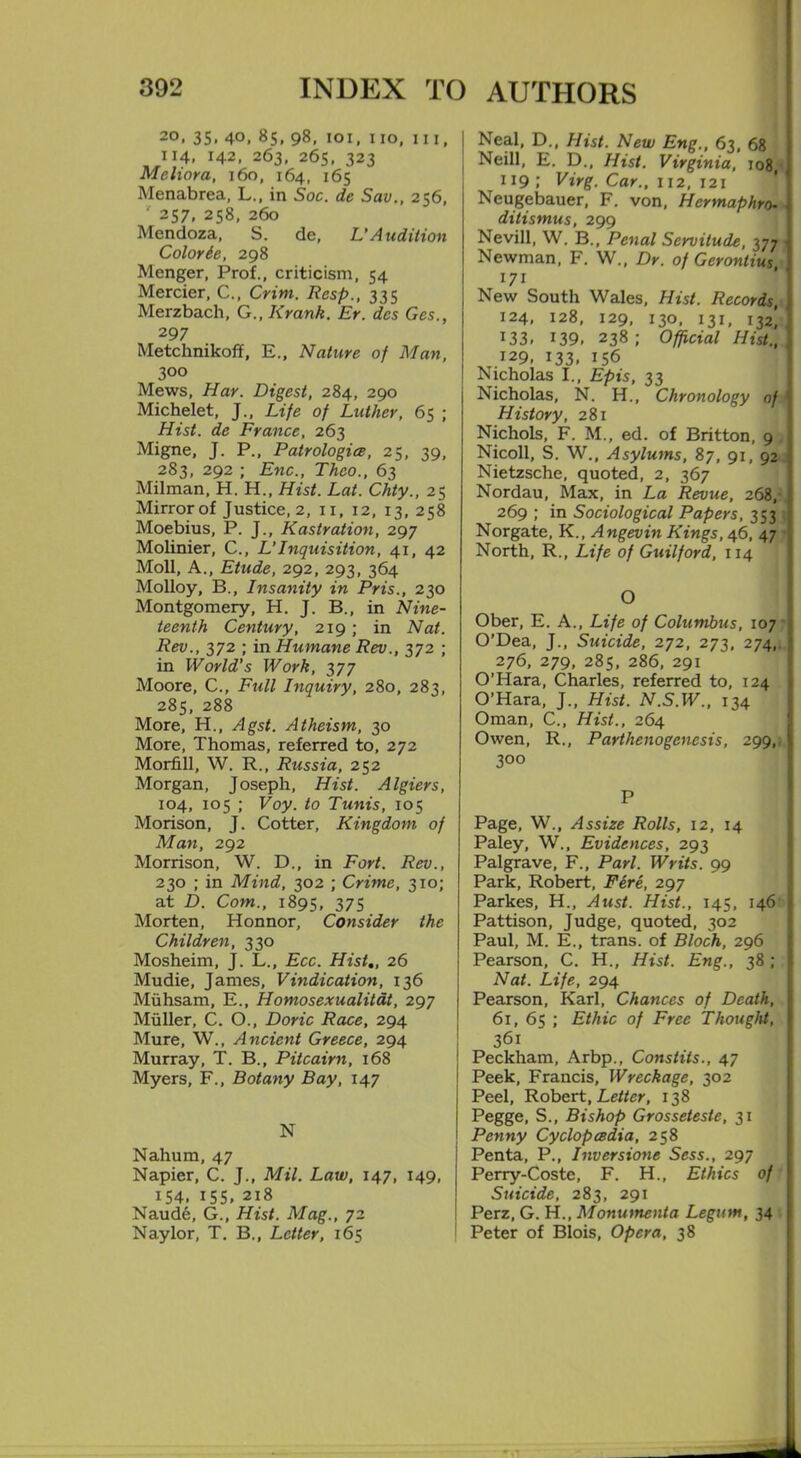 20, 35, 40, 85, 98, 101, 110, hi, 114, 142, 263, 265, 323 Meliora, 160, 164, 165 Menabrea, L., in Soc. de Sav., 256, ' 257, 258, 260 Mendoza, S. de, V Audition Color be, 298 Menger, Prof., criticism, 54 Mercier, C., Crim. Resp., 335 Merzbach, G., Krank. Er. des Gcs., 297 Metchnikoff, E., Nature of Man, 3°° Mews, Har. Digest, 284, 290 Michelet, J., Life of Luther, 65 ; Hist, de France, 263 Migne, J. P., Patrologice, 25, 39, 283, 292 ; Enc., Thco., 63 Milman, H. H., Hist. Lat. Chty., 25 Mirror of Justice, 2, 11, 12, 13,258 Moebius, P. J., Kastration, 297 Molinier, C., L’Inquisition, 41, 42 Moll, A., Etude, 292, 293, 364 Molloy, B., Insanity in Pris., 230 Montgomery, H. J. B., in Nine- teenth Century, 219; in Nat. Rev., 372 ; in Humane Rev., 372 ; in World's Work, 377 Moore, C., Full Inquiry, 280, 283, 285, 288 More, H., Agst. Atheism, 30 More, Thomas, referred to, 272 Morfill, W. R., Russia, 252 Morgan, Joseph, Hist. Algiers, 104, 105 ; Voy. to Tunis, 105 Morison, J. Cotter, Kingdom of Man, 292 Morrison, W. D., in Fort. Rev., 230 ; in Mind, 302 ; Crime, 310; at D. Com., 1895, 37S Morten, Honnor, Consider the Children, 330 Mosheim, J. L., Ecc. Hist,, 26 Mudie, James, Vindication, 136 Miihsam, E., Homosexualitdt, 297 Muller, C. O., Doric Race, 294 Mure, W., Ancient Greece, 294 Murray, T. B., Pitcairn, 168 Myers, F., Botany Bay, 147 N Nahum, 47 Napier, C. J., Mil. Law, 147, 149, 154, 155, 218 Naude, G., Hist. Mag., 72 Naylor, T. B., Letter, 165 Neal, D., Hist. New Eng., 63, 68 Neill, E. D., Hist. Virginia, 108, 119 Virg. Car., 112, 121 Neugebauer, F. von, Hermaphro- ditismus, 299 Nevill, W. B., Penal Servitude, 377 Newman, F. W„ Dr. of Gerontius 171 New South Wales, Hist. Records, 124, 128, 129, 130, 131, 132] 133. 139. 238; Official Hist., I29. 133. 156 Nicholas I., Epis, 33 Nicholas, N. H., Chronology of History, 281 Nichols, F. M., ed. of Britton, 9 Nicoll, S. W., Asylums, 87, 91, 92 Nietzsche, quoted, 2, 367 Nordau, Max, in La Revue, 268, 269 ; in Sociological Papers, 353 Norgate, K., Angevin Kings, 46, 47 North, R., Life of Guilford, 114 O Ober, E. A., Life of Columbus, 107 O’Dea, J., Suicide, 272, 273, 274,. 276, 279, 285, 286, 291 O’Hara, Charles, referred to, 124 O’Hara, J., Hist. N.S.W., 134 Oman, C., Hist., 264 Owen, R., Parthenogenesis, 299,, 3°° P Page, W., Assize Rolls, 12, 14 Paley, W., Evidences, 293 Palgrave, F., Pari. Writs. 99 Park, Robert, Fere, 297 Parkes, H., Aust. Hist., 145, 146 Pattison, Judge, quoted, 302 Paul, M. E., trans. of Bloch, 296 Pearson, C. H., Hist. Eng., 38 ; Nat. Life, 294 Pearson, Karl, Chances of Death, 61, 65 ; Ethic of Free Thought, 36x Peckham, Arbp., Constits., 47 Peek, Francis, Wreckage, 302 Peel, Robert, Letter, 138 Pegge, S., Bishop Grosseteste, 31 Penny Cyclopcedia, 258 Penta, P., Inversione Sess., 297 Perry-Coste, F. H., Ethics of Suicide, 283, 291 Perz, G. H., Momnnenta Legmn, 34 Peter of Blois, Opera, 38