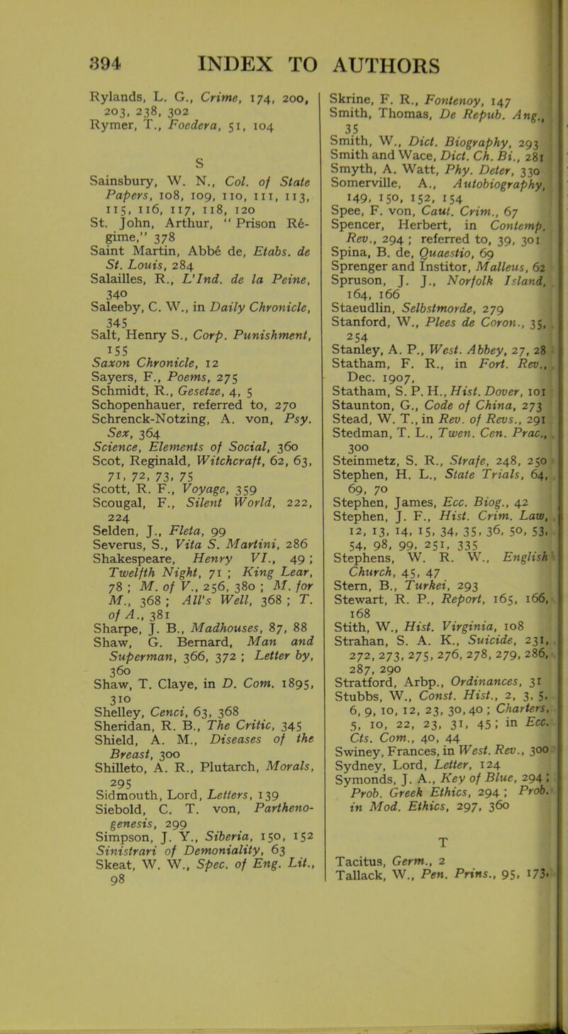 Rylands, L. G., Crime, 174, 200, 203, 238, 302 Rymer, T., Foedera, 51, 104 S Sainsbury, W. N., Col. of State Papers, 108, 109, no, in, 113, 115, 116, 117, 118, 120 St. John, Arthur, “ Prison Re- gime,” 378 Saint Martin, Abb6 de, Etabs. de St. Louis, 284 SalaiUes, R., L’Ind. de la Peine, 340 Saleeby, C. W., in Daily Chronicle, 345 Salt, Henry S., Corp. Punishment, 155 Saxon Chronicle, 12 Sayers, F., Poems, 275 Schmidt, R., Gesetze, 4, 5 Schopenhauer, referred to, 270 Schrenck-Notzing, A. von, Psy. Sex, 364 Science, Elements of Social, 360 Scot, Reginald, Witchcraft, 62, 63, 71, 72, 73. 75 Scott, R. F., Voyage, 359 Scougal, F., Silent World, 222, 224 Selden, J., Fleta, 99 Severus, S., Vita S. Martini, 286 Shakespeare, Henry VI., 49; Twelfth Night, 71 ; King Lear, 78 ; M. of V., 256, 380 ; M. for M., 368 ; All’s Well, 368 ; T. of A., 381 Sharpe, J. B., Madhouses, 87, 88 Shaw, G. Bernard, Man and Superman, 366, 372 ; Letter by, 360 Shaw, T. Claye, in D. Com. 1895, 310 Shelley, Cenci, 63, 368 Sheridan, R. B., The Critic, 345 Shield, A. M., Diseases of the Breast, 300 Shilleto, A. R., Plutarch, Morals, 295 Sid mouth, Lord, Letters, 139 Siebold, C. T. von, Partheno- genesis, 299 Simpson, J. Y., Siberia, 150, 152 Sinistrari of Demoniality, 63 Skeat, W. W., Spec, of Eng. Lit., 98 Skrine, F. R., Fontenoy, 147 Smith, Thomas, De Repub. Ang,, 35 Smith, W., Diet. Biography, 293 Smith and Wace, Diet. Ch. Bi., 281 Smyth, A. Watt, Phy. Deter, 330 ! Somerville, A., Autobiography, 149, 150, 152, 154 Spee, F. von, Caul. Crim., 67 Spencer, Herbert, in Conlemp. Rev., 294 ; referred to, 39, 301 Spina, B. de, Quaestio, 69 Sprenger and Institor, Malleus, 62 Spruson, J. J., Norfolk Island, . 164, 166 Staeudlin, Selbstmorde, 279 Stanford, W., Plees de Coron., 35, . 254 Stanley, A. P., West. Abbey, 27, 28 Statham, F. R., in Fort. Rev., . Dec. 1907, Statham, S. P. H., Hist. Dover, 101 Staunton, G., Code of China, 273 Stead, W. T., in Rev. of Revs., 291 Stedman, T. L., Twen. Cen. Prac., . 3°° Steinmetz, S. R., Strafe, 248, 250 Stephen, H. L., State Trials, 64, 69, 70 Stephen, James, Ecc. Biog., 42 Stephen, J. F., Hist. Crim. Law, 12, 13, 14, is, 34, 35, 36, 50, 53, 54, 98, 99, 251, 335 Stephens, W. R. W., English Church, 45, 47 Stern, B., Turkei, 293 Stewart, R. P., Report, 165, 166, 168 Stith, W., Hist. Virginia, 108 Strahan, S. A. K., Suicide, 231, 272, 273, 275,276,278,279,286, 287, 290 Stratford, Arbp., Ordinances, 31 Stubbs, W., Const. Hist., 2, 3, 5, 6, 9, 10, 12, 23, 30,40 ; Charters, 5, 10, 22, 23, 31, 45; in Etc. Cts. Com., 40, 44 Swiney, Frances, in West. Rev., 300 Sydney, Lord, Letter, 124 Symonds, J. A., Key of Blue, 294 ; Prob. Greek Ethics, 294; Prob. in Mod. Ethics, 297, 360 T Tacitus, Germ., 2 Tallack, W., Pen. Prins., 95.