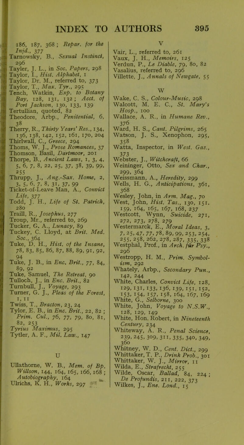 INDEX TO 186, 187, 368; Repar. for the Injd., 3 77 Tarnowsky, B., Sexual Instinct, 296 Tayler, J. L., in Soc. Papers, 298 Taylor, I., Hist. Alphabet, 1 Taylor, Dr. M., referred to, 373 Taylor, T., Max. Tyr., 295 Tench, Watkin, Exp. to Botany Bay, 128, 131, 132; Acct. of Port Jackson, 130, 133, 139 Tertullian, quoted, 82 Theodore, Arbp., Penitential, 6, 38 Therry, R., Thirty Years' Res., 134, 136, 138, 142, 152, 161, 170, 204 Thirlwall, C., Greece, 294 Thoms, W. J., Prose Romances, 37 Thomson, Basil, Dartmoor, 201 Thorpe, B., Ancient Laws, 1, 3, 4, 5, 6, 7, 8, 22, 25, 37, 38, 39, 99. 255 Thrupp, J., Ang.-Sax. Home, 2, 3. S. 6, 7. 8, 31. 37. 99 Ticket-of-Leave Man, A., Convict Life, 377 Todd, J. H., Life of St. Patrick, 280 Traill, R., Josephus, 277 Troup, Mr., referred to, 269 Tucker, G. A., Lunacy, 89 Tuckey, C. Lloyd, at Brit. Med. Soc., 364 Tuke, D. H., Hist, of the Insane, 78, 83, 85, 86, 87, 88, 89, 91, 92, 94 Tuke, J. B., in Enc. Brit., 77, 84, 89. 92 Tuke, Samuel, The Retreat, 90 Tulloch, J., in Enc. Brit., 82 Turnbull, J., Voyage, 293 Turner, G. J., Pleas of the Forest, 1, 11 Twiss, T., Bracton, 23, 24 Tylor, E. B., in Enc. Brit., 22, 82 ; Prim. Cul., 76, 77, 79, 80, 81, 82, 253 Tyrius Maximus, 295 Tytler, A. F., Mil. Law., 147 U Ullathome, W. B., Mem. of Bp. Willson, 144, 164, 165, 166, 168 ; Autobiography, 164 Ulrichs, K. H., Works, 297 AUTHORS 895 v Vair, L., referred to, 261 Vaux, J. H., Memoirs, 125 Verdun, P., Le Diablc, 79, 80, 82 Vasalius, referred to, 296 Villette, J., Annals of Newgate, 55 W Wake, C. S., Colour-Music, 298 Walcott, M. E. C., St. Mary's Hosp., 100 Wallace, A. R., in Humane Rev., 376 Ward, H. S., Cant. Pilgrims, 265 Watson, J. S., Xenophon, 295, 358 Watta, Inspector, in West. Gaz., 373 Webster, J., Witchcraft, 66 Weininger, Otto, Sex and Char., 299. 364 Weissmann, A., Heredity, 299 Wells, H. G., Anticipations, 361, 368 Wesley, John, in Arm. Mag., 70 West, John, Hist. Tas., 130, 151. 159, 164, 165, 167, 168, 237 Westcott, Wynn, Suicide, 271, 272, 273, 278, 279 Westermarck, E., Moral Ideas, 3, 7. 25, 47, 77. 78, 89, 99, 253, 254, 255, 258, 262, 278, 287, 335, 338 Westphal, Prof., in Arch, fur Psy., 296 Westropp, H. M., Prim. Symbol- ism, 292 Whately, Arbp., Secondary Pun., 142, 244 White, Charles, Convict Life, 128, 129, 131, 133, 136, 139, 151,152, 1 S3. 154, 157, 158, 164, 167, 169 White, G., Selborne, 300 White, John, Voyage to N.S.W., 128, 129, 149 White, Hon. Robert, in Nineteenth Century, 234 Whiteway, A. R., Penal Science, 239, 245, 309. 3”. 335. 340, 349, 360 Whitney, W. D., Cent. Diet., 299 Whittaker, T. P., Drink Prob., 301 Whittaker, W. J., Mirror, 11 Wilda, E., Strafrecht, 255 Wilde, Oscar, Ballad, 84, 224 ; De Profundis, 211, 222, 373 Wilkes, J., Ene. Lond., 15