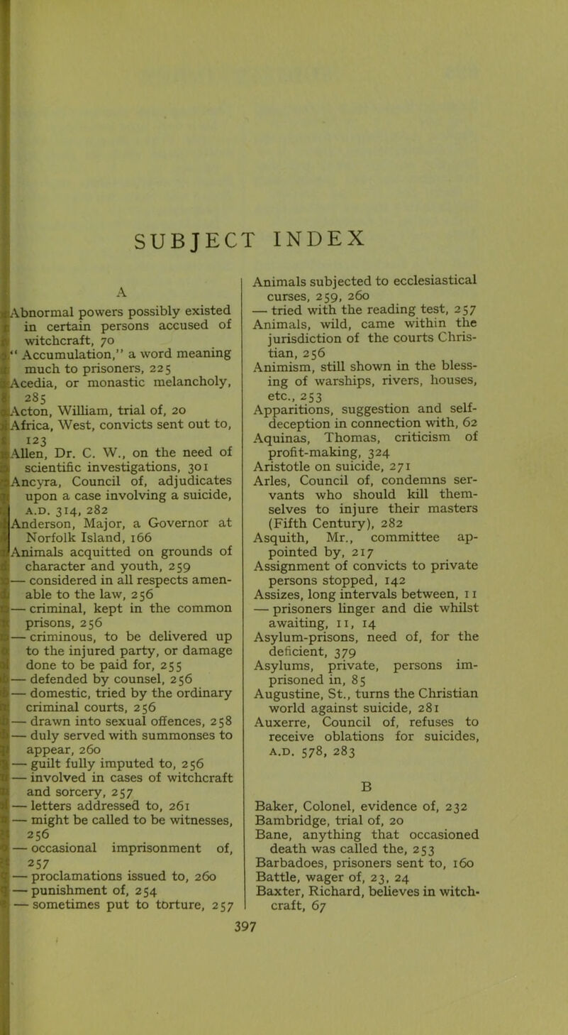 SUBJECT INDEX A (Abnormal powers possibly existed in certain persons accused of witchcraft, 70 “ Accumulation,” a word meaning much to prisoners, 225 Acedia, or monastic melancholy, 285 Acton, William, trial of, 20 Africa, West, convicts sent out to, — I23 Allen, Dr. C. W., on the need of scientific investigations, 301 Ancyra, Council of, adjudicates upon a case involving a suicide, A.D. 3I4, 282 Anderson, Major, a Governor at Norfolk Island, 166 Animals acquitted on grounds of character and youth, 259 — considered in all respects amen- able to the law, 256 — criminal, kept in the common prisons, 256 — criminous, to be delivered up to the injured party, or damage done to be paid for, 255 1— defended by counsel, 256 — domestic, tried by the ordinary criminal courts, 256 — drawn into sexual offences, 258 — duly served with summonses to appear, 260 — guilt fully imputed to, 256 — involved in cases of witchcraft and sorcery, 257 — letters addressed to, 261 — might be called to be witnesses, 256 — occasional imprisonment of, 257 — proclamations issued to, 260 — punishment of, 254 — sometimes put to torture, 257 Animals subjected to ecclesiastical curses, 259, 260 — tried with the reading test, 257 Animals, wild, came within the jurisdiction of the courts Chris- tian, 256 Animism, still shown in the bless- ing of warships, rivers, houses, etc., 253 Apparitions, suggestion and self- deception in connection with, 62 Aquinas, Thomas, criticism of profit-making, 324 Aristotle on suicide, 271 Arles, Council of, condemns ser- vants who should kill them- selves to injure their masters (Fifth Century), 282 Asquith, Mr., committee ap- pointed by, 217 Assignment of convicts to private persons stopped, 142 Assizes, long intervals between, 11 — prisoners linger and die whilst awaiting, 11, 14 Asylum-prisons, need of, for the deficient, 379 Asylums, private, persons im- prisoned in, 85 Augustine, St., turns the Christian world against suicide, 281 Auxerre, Council of, refuses to receive oblations for suicides, a.d. 578, 283 B Baker, Colonel, evidence of, 232 Bambridge, trial of, 20 Bane, anything that occasioned death was called the, 253 Barbadoes, prisoners sent to, 160 Battle, wager of, 23, 24 Baxter, Richard, believes in witch- craft, 67 i