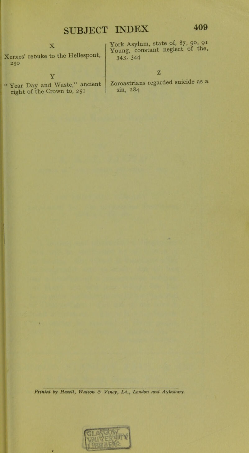 X Xerxes’ reDuke to the Hellespont, 250 Y t “ Year Day and Waste,” ancient right of the Crown to, 251 York Asylum, state of, 87, 90, 91 Young, constant neglect of the, 343. 344 Z Zoroastrians regarded suicide as a sin, 284 Printed by Hazell, Watson &■ Vttuy, La., London and Aylesbury.