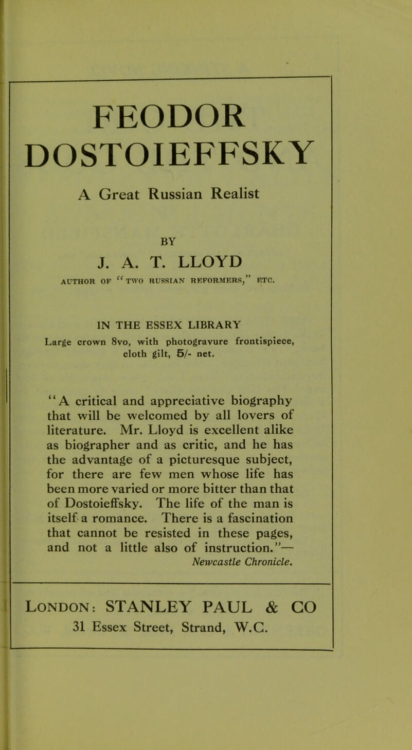 FEODOR DOSTOIEFFSKY A Great Russian Realist BY J. A. T. LLOYD AUTHOR OF “TWO RUSSIAN REFORMERS,” ETC. IN THE ESSEX LIBRARY Large crown 8vo, with photogravure frontispiece, cloth gilt, 5/- net. “A critical and appreciative biography that will be welcomed by all lovers of literature. Mr. Lloyd is excellent alike as biographer and as critic, and he has the advantage of a picturesque subject, for there are few men whose life has been more varied or more bitter than that of Dostoieffsky. The life of the man is itself a romance. There is a fascination that cannot be resisted in these pages, and not a little also of instruction.”— Newcastle Chronicle. London: STANLEY PAUL & GO 31 Essex Street, Strand, W.C.