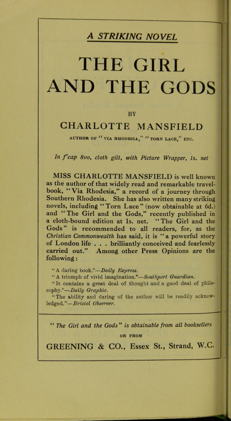 A STRIKING NOVEL THE GIRL AND THE GODS BY CHARLOTTE MANSFIELD AUTHOR OF “ VIA RHODESIA,” “ TORN LACE,” ETC. In f’cap 8vo, cloth gilt, with Picture Wrapper, Is. net MISS CHARLOTTE MANSFIELD is well known as the author of that widely read and remarkable travel- book, “ Via Rhodesia,” a record of a journey through Southern Rhodesia. She has also written many striking novels, including “Torn Lace” (now obtainable at 6d.) and “The Girl and the Gods,” recently published in a cloth-bound edition at Is. net. “The Girl and the Gods ” is recommended to all readers, for, as the Christian Commonwealth has said, it is “a powerful story of London life . . . brilliantly conceived and fearlessly carried out.” Among other Press Opinions are the following : “ A daring book.”—Daily Express. “A triumph of vivid imagination.”—Southport Guardian. “ It contains a great deal of thought and a good deal of philo- sophy.”—Daily Graphic. “ The ability and daring of the author will be readily acknow- ledged.”—Bristol Observer. “ The Girl and the Gods ” is obtainable from all booksellers OR FROM GREENING & GO., Essex St., Strand, W.C.