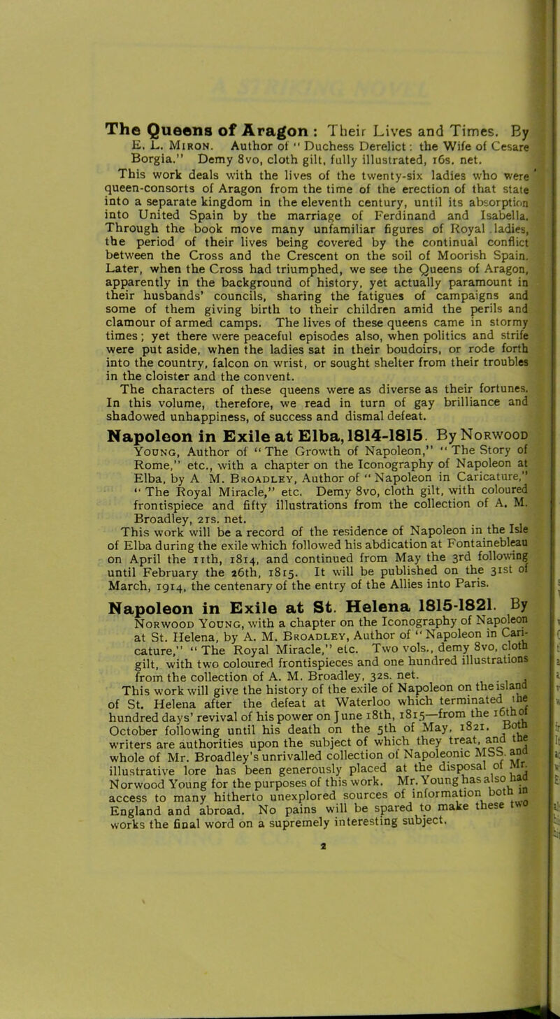 The Queens of Aragon : Their Lives and Times. By E. L. Miron. Author of “ Duchess Derelict: the Wife of Cesare Borgia.” Demy 8vo, cloth gilt, fully illustrated, 16s. net. This work deals with the lives of the twenty-six ladies who were queen-consorts of Aragon from the time of the erection of that state into a separate kingdom in the eleventh century, until its absorption into United Spain by the marriage of Ferdinand and Isabella. Through the book move many unfamiliar figures of Royal. ladies, the period of their lives being covered by the continual conflict between the Cross and the Crescent on the soil of Moorish Spain. Later, when the Cross had triumphed, we see the Queens of Aragon, apparently in the background of history, yet actually paramount in their husbands’ councils, sharing the fatigues of campaigns and some of them giving birth to their children amid the perils and clamour of armed camps. The lives of these queens came in stormy times; yet there were peaceful episodes also, when politics and strife were put aside, when the ladies sat in their boudoirs, or rode forth into the country, falcon on wrist, or sought shelter from their troubles in the cloister and the convent. The characters of these queens were as diverse as their fortunes. In this volume, therefore, we read in turn of gay brilliance and shadowed unhappiness, of success and dismal defeat. Napoleon in Exile at Elba, 1814-1815. By Norwood Young, Author of “The Growth of Napoleon,” “ The Story of Rome,” etc., with a chapter on the Iconography of Napoleon at Elba, by A M. Broadley, Author of Napoleon in Caricature,” “ The Royal Miracle,” etc. Demy 8vo, cloth gilt, with coloured frontispiece and fifty illustrations from the collection of A. M. Broadley, 2is. net. This work will be a record of the residence of Napoleon in the Isle of Elba during the exile which followed his abdication at Fontainebleau on April the nth, 1814, and continued from May the 3rd following until February the 26th, 1815. It will be published on the 31st of March, 1914, the centenary of the entry of the Allies into Paris. Napoleon in Exile at St. Helena 1815-1821. By Norwood Young, with a chapter on the Iconography of Napoleon at St. Helena, by A. M. Broadley, Author of “ Napoleon in Cari- cature,” “ The Royal Miracle,” etc. Two vols., demy 8vo, cloth gilt, with two coloured frontispieces and one hundred illustrations from the collection of A. M. Broadley, 32s. net. This work will give the history of the exile of Napoleon on the island of St. Helena after the defeat at Waterloo which terminated the hundred days* revival of his power on June 18th, 1815 from the iot 0 October following until his death on the 5th of May, 1821. 0 writers are authorities upon the subject of which they treat, an whole of Mr. Broadley’s unrivalled collection of Napoleonic MSS. ana illustrative lore has been generously placed at the disposal ol Mr. Norwood Young for the purposes of this work. Mr. Young has also access to many hitherto unexplored sources of information hot England and abroad. No pains will be spared to make these t«o works the final word on a supremely interesting subject.