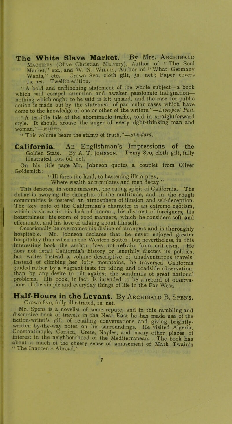 The White Slave Market. By Mrs. Archibald Mackirdy (Olive Christian Malvery), Author of  The Soul Market,” etc., and W. N. Willis, Author of “What Germany Wants,” etc. Crown 8vo, cloth gilt, 5s. net; Paper covers is. net. Twelfth edition. “ A bold and unflinching statement of the whole subject—a book which will compel attention and awaken passionate indignation— nothing which ought to be said is left unsaid, and the case for public action is made out by the statement of particular cases which have come to the knowledge of one or other of the writers.”—Liverpool Post. “A terrible tale of the abominable traffic, told in straightforward style. It should arouse the anger of every right-thinking man and woman.”—Rejeree. “ This volume bears the stamp of truth.”—Standard. • California. An Englishman’s Impressions of the Golden State. By A. T. Johnson. Demy 8vo, cloth gilt, fully illustrated, 10s. 6d. net. On his title page Mr. Johnson quotes a couplet from Oliver Goldsmith : “ 111 fares the land, to hastening ills a prey, Where wealth accumulates and men decay.” This denotes, in some measure, the ruling spirit of California. The dollar is swaying the thoughts of the multitude, and in the rough communities is fostered an atmosphere of illusion and self-deception. The key note of the Californian’s character is an extreme egotism, which is showm in his lack of honour, his distrust of foreigners, his boastfulness, his scorn of good manners, which he considers soft and effeminate, and his love of talking about himself. Occasionally he overcomes his dislike of strangers and is thoroughly hospitable. Mr. Johnson declares that he never enjoyed greater hospitality than when in the Western States; but nevertheless, in this interesting book the author does not refrain from criticism. He does not detail California’s history or lengthily discuss its politics, but writes instead a volume descriptive of unadventurous travels. Instead of climbing her lofty mountains, he traversed California guided rather by a vagrant taste for idling and roadside observation, than by any desire to tilt against the windmills of great national problems. His book, in fact, is intended to be a record of observa- tions of the simple and everyday things of life in the Far West. Half-Hours in the Levant. By Archibald B. Spens. Crown 8vo, fully illustrated, is. net. Mr. Spens is a novelist of some repute, and in this rambling and discursive book of travels in the Near East he has made use of the fiction-writer’s gift of retailing conversations and giving brightly- written by-the-way notes on his surroundings. He visited Algeria, Constantinople, Corsica, Crete, Naples, and many other places of interest in the neighbourhood of the Mediterranean. The book has about it much of the cheery sense of amusement of Mark Twain’s “ The Innocents Abroad.”