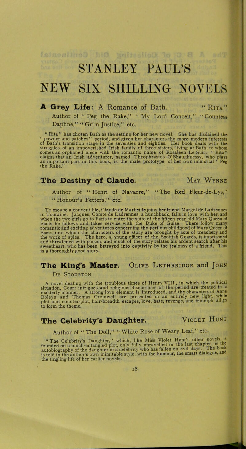 NEW SIX SHILLING NOVELS Author of  Peg the Rake,” ” My Lord Conceit,” Countess Daphne,” “ Grim Justice,” etc. “ Rita” has chosen Bath as the setting for her new novel. She has disdained the “ powder and patches” period, and given her characters the more modern interests of Bath’s transition stage in the seventies and eighties. Her book deals with the struggles of an impoverished Irish family of three sisters, living at Bath, to whom comes an orphaned niece with the romantic name of Rosaleen Le Suir. “Rita claims that an Irish adventurer, named Theophrastus O’Shaughnessy, who plays an inipoitant part in this book, is the male prototype of her own immortal ‘‘Peg the Rake.” Author of “Henri of Navarre,” “The Red Fleur-de-Lys, “ Honour’s Fetters,” etc. To escape a convent life, Claude de Marbeille joins her friend Margot de Ladrennes in Touraine. Jacques, Comte de Ladrennes, a hunchback, falls in love with her, and when the two girls go to Paris to enter the suite of the fifteen year old Mary Queen of Scots, he follows and takes service with the Duke of Guise. There follow many romantic and exciting adventures concerning the perilous childhood of Mary Queen of Scots, into which the characters of the story are brought by acts of treachery and the work of spies. The hero, a young officer of the Scottish Guards, is imprisoned and threatened with poison, and much of the story relates his ardent search after his sweetheart, who has been betrayed into captivity by the jealousy of a friend. This is a thoroughly good story. The King’s Master. Olive Lethbridge and John De Stourton A novel dealing with the troublous times of Henry VIII., in which the political situation, Court intrigues and religious discussions of the period are treated in a masterly manner. A strong love element is introduced, and the characters of Anne Boleyn and Thomas Cromwell are presented in an entirely new light, while plot and counter-plot, hair-breadth escapes, love, hate, revenge, and triumph, all go to form the theme. Author of “ The Doll,” “ While Rose of Weary Leaf,” etc. The Celebrity’s Daughter,” which, like Miss Violet Hunt’s other novels, is founded on a much-entangled plot, only fully unravelled in the last chapter, is me autobiography of the daughter of a celebrity who has fallen on evil days. 1 ne is told in the author’s own inimitable style, with the humour, the smart dialogue, an the tingling life of her earlier novels. Life: A Romance of Bath. “ Rita” The Destiny of Claude. May Wynne The Celebrity’s Daughter. Violet Hunt