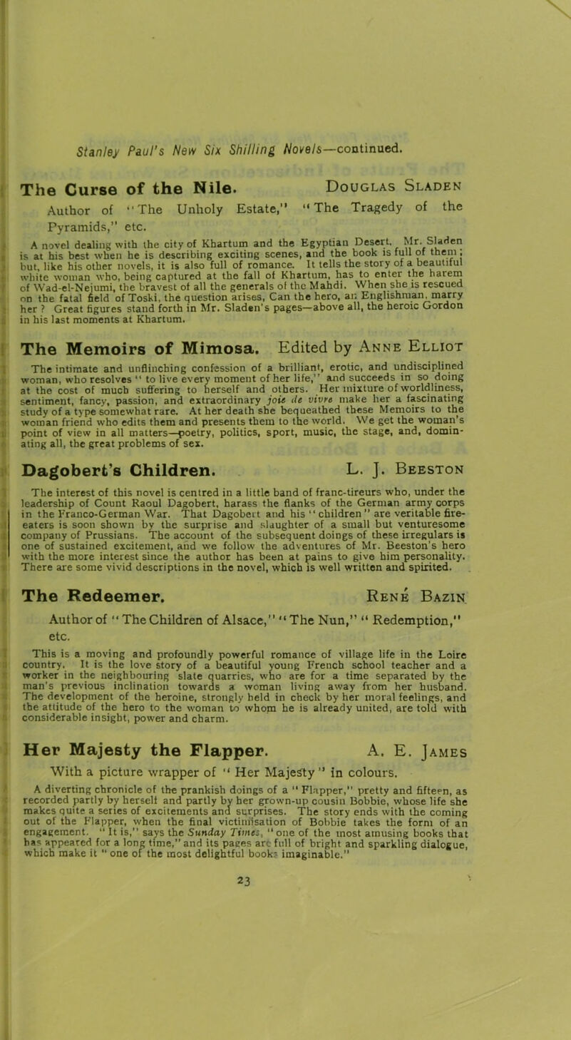 The Curse of the Nile. Douglas Sladen Author of “The Unholy Estate,” “The Tragedy of the Pyramids,” etc. A novel dealing with the city of Khartum and the Egyptian Desert. Mr. Sladen is at his best when he is describing exciting scenes, and the book is full of them, but, like his other novels, it is also full of romance. It tells the story of a beautiful white woman who, being captured at the fall of Khartum, has to enter the harem of Wad-el-Neiumi, the bravest of all the generals of the Mahdi. When she is rescued on the fatal field of Toski, the question arises, Can the hero, an Englishman, marry her ? Great figures stand forth in Mr. Sladen's pages—above all, the heroic Gordon in his last moments at Khartum. The Memoirs of Mimosa. Edited by Anne Elliot The intimate and unflinching confession of a brilliant, erotic, and undisciplined woman, who resolves “ to live every moment of her life,” and succeeds in so doing at the cost of much suffering to herself and others. Her mixture of worldliness, sentiment, fancy, passion, and extraordinary joit de vivre make her a fascinating study of a type somewhat rare. At her death she bequeathed these Memoirs to the woman friend who edits them and presents them to the world. We get the woman's point of view in all matters—poetry, politics, sport, music, the stage, and, domin- ating all, the great problems of sex. Dagobert's Children. L. J. Beeston The interest of this novel is centred in a little band of franc-tireurs who, under the leadership of Count Raoul Dagobert, harass the flanks of the German army corps in the Franco-German War. That Dagobert and his “ children ” are veritable fire- eaters is soon shown by the surprise and slaughter of a small but venturesome company of Prussians. The account of the subsequent doings of these irregulars is one of sustained excitement, and we follow the adventures of Mr. Beeston’s hero with the more interest since the author has been at paius to give him personality. There are some vivid descriptions in the novel, which is well written and spirited. The Redeemer. Rene Bazin Author of “The Children of Alsace,” The Nun,” “ Redemption,” etc. This is a moving and profoundly powerful romance of village life in the Loire country. It is the love story of a beautiful young French school teacher and a worker in the neighbouring slate quarries, who are for a time separated by the man’s previous inclination towards a woman living away from her husband. The development of the heroine, strongly held in check by her moral feelings, and the attitude of the hero to the woman to whom he is already united, are told with considerable insight, power and charm. Her Majesty the Flapper. A. E. James With a picture wrapper of “ Her Majesty” in colours. A diverting chronicle of the prankish doings of a “ Flapper,” pretty and fifteen, as recorded partly by herself and partly by her grown-up cousin Bobbie, whose life she makes quite a series of excitements and surprises. The story ends with the coming out of the Flapper, when the final victimisation of Bobbie takes the form of an engagement. “ It is,” says the Sunday Timej, ‘‘one of the most amusing books that has appeared for a long time,” and its pages arc full of bright and sparkling dialogue, which make it  one of the most delightful book? imaginable.”