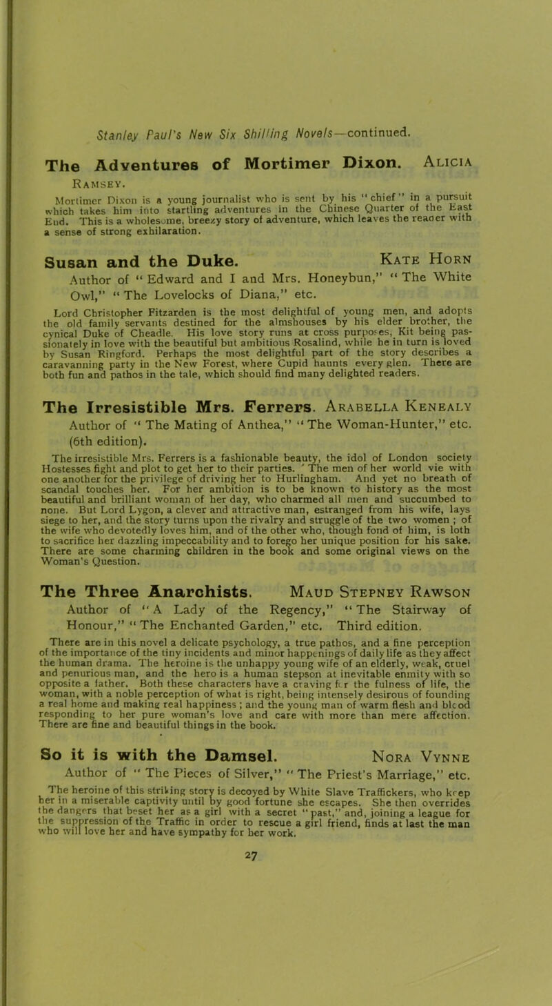 The Adventures of Mortimer Dixon. Alicia Ramsey. Mortimer Dixon is a young journalist who is sent by his chief” in a pursuit which takes him into startling adventures in the Chinese Quarter of the Last End. This is a wholesome, breezy story of adventure, which leaves the reaoer with a sense of strong exhilaration. Susan and the Duke. Kate Horn Author of “ Edward and I and Mrs. Honeybun,” “ The White Owl,” “ The Lovelocks of Diana,” etc. Lord Christopher Fitzarden is the most delightful of young men, and adopts the old family servants destined for the almshouses by his elder brother, the cynical Duke of Cheadle. His love story runs at cross purposes, Kit being pas- sionately in love with the beautiful but ambitious Rosalind, while he in turn is loved by Susan Ringford. Perhaps the most delightful part of the story describes a caravanning party in the New Forest, where Cupid haunts every glen. There are both fun and pathos in the tale, which should find many delighted readers. The Irresistible Mrs. Ferrers. Arabella Kenealy Author of “ The Mating of Anthea,” The Woman-Hunter,” etc. (6th edition). The irresistible Mrs. Ferrers is a fashionable beauty, the idol of London society Hostesses fight and plot to get her to their parties. ' The men of her world vie with one another for the privilege of driving her to Hurlingham. And yet no breath of scandal touches her. For her ambition is to be known to history as the most beautiful and brilliant woman of her day, who charmed all men and succumbed to none. But Lord Lygon, a clever and attractive man, estranged from his wife, lays siege to her, and the story turns upon the rivalry and struggle of the two women ; of the wife who devotedly loves him, and of the other who, though fond of him, is loth to sacrifice her dazzling impeccability and to forego her unique position for his sake. There are some charming children in the book and some original views on the Woman’s Question. The Three Anarchists. Maud Stepney Rawson Author of “ A Lady of the Regency,” “ The Stairway of Honour,” The Enchanted Garden,” etc. Third edition. There are in this novel a delicate psychology, a true pathos, and a fine perception of the importance of the tiny incidents and minor happenings of daily life as they affect the human drama. The heroine is the unhappy young wife of an elderly, weak, cruel and penurious man, and the hero is a human stepson at inevitable enmity with so opposite a father. Both these characters have a craving fi r the fulness of life, the woman, with a noble perception of what is right, being intensely desirous of founding a real home and making real happiness; and the young man of warm flesh and blcod responding to her pure woman’s love and care with more than mere affection. There are fine and beautiful things in the book. So it is with the Damsel. Nora Vynne Author of “ The Pieces of Silver,”  The Priest’s Marriage,” etc. The heroine of this striking story is decoyed by White Slave Traffickers, who keep her in a miserable captivity until by good fortune she escapes. She then overrides the dangers that beset her as a girl with a secret past,” and, joining a league for the suppression of the Traffic in order to rescue a girl friend, finds at last the man who will love her and have sympathy for her work.