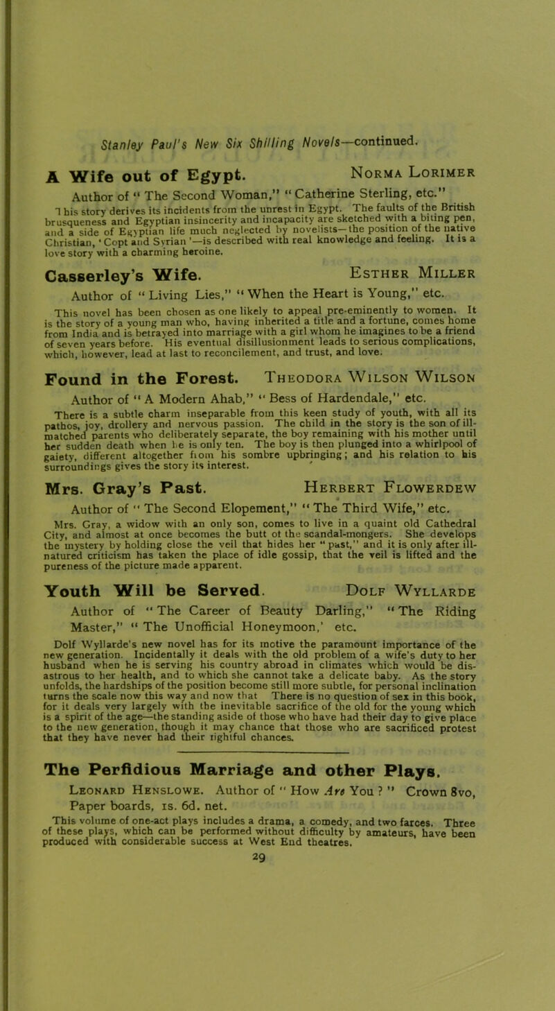 A Wife out of Egypt. Norma Lorimer Author of “ The Second Woman,” “ Catherine Sterling, etc.” 1 his story derives its incidents from the unrest in Egypt. The faults of the British brusqueness and Egyptian insincerity and incapacity are sketched with a biting pen, and a side of Egyptian life much neglected by novelists-the position of the native Christian, • Copt and Syrian ’—is described with real knowledge and feeling. It is a love story with a charming heroine. Casserley’s Wife. Esther Miller Author of “ Living Lies,” ” When the Heart is Young,” etc. This novel has been chosen as one likely to appeal pre-eminently to women. It is the story of a young man who, having inherited a title and a fortune, comes home from India and is betrayed into marriage with a girl whom he imagines to be a friend of seven years before. His eventual disillusionment leads to serious complications, which, however, lead at last to reconcilement, and trust, and love. Found in the Forest. Theodora Wilson Wilson Author of ” A Modern Ahab,” “ Bess of Hardendale,” etc. There is a subtle charm inseparable from this keen study of youth, with all its pathos, joy, drollery and nervous passion. The child in the story is the son of ill- matched parents who deliberately separate, the boy remaining with his mother until her sudden death when he is only ten. The boy is then plunged into a whirlpool of gaiety, different altogether fiom his sombre upbringing; and his relation to his surroundings gives the story its interest. Mrs. Gray’s Past. Herbert Flowerdew Author of “ The Second Elopement,” “ The Third Wife,” etc. Mrs. Gray, a widow with an only son, comes to live in a quaint old Cathedral City, and almost at once becomes the butt ot the scandal-mongers. She develops the mystery by holding close the veil that hides her “ past,” and it is only after ill- natured criticism has taken the place of idle gossip, that the veil is lifted and the pureness of the picture made apparent. Youth Will be Served. Dolf Wyllarde Author of ** The Career of Beauty Darling, “ The Riding Master,” “ The Unofficial Honeymoon,’ etc. Dolf Wyllarde's new novel has for its motive the paramount importance of the new generation. Incidentally it deals with the old problem of a wife's duty to her husband when he is serving his country abroad in climates which would be dis- astrous to her health, and to which she cannot take a delicate baby. As the story unfolds, the hardships of the position become still more subtle, for personal inclination turns the scale now this way and now that There is no question of sex in this book, for it deals very largely with the inevitable sacrifice of the old for the young which is a spirit of the age—the standing aside of those who have had their day to give place to the new generation, though it may chance that those who are sacrificed protest that they have never had their tightful chances. The Perfidious Marriage and other Plays. Leonard Henslowe. Author of  How A re You ? ” Crown 8vo, Paper boards, is. 6d. net. This volume of one-act plays includes a drama, a comedy, and two farces. Three of these plays, which can be performed without difficulty by amateurs, have been produced with considerable success at West End theatres.