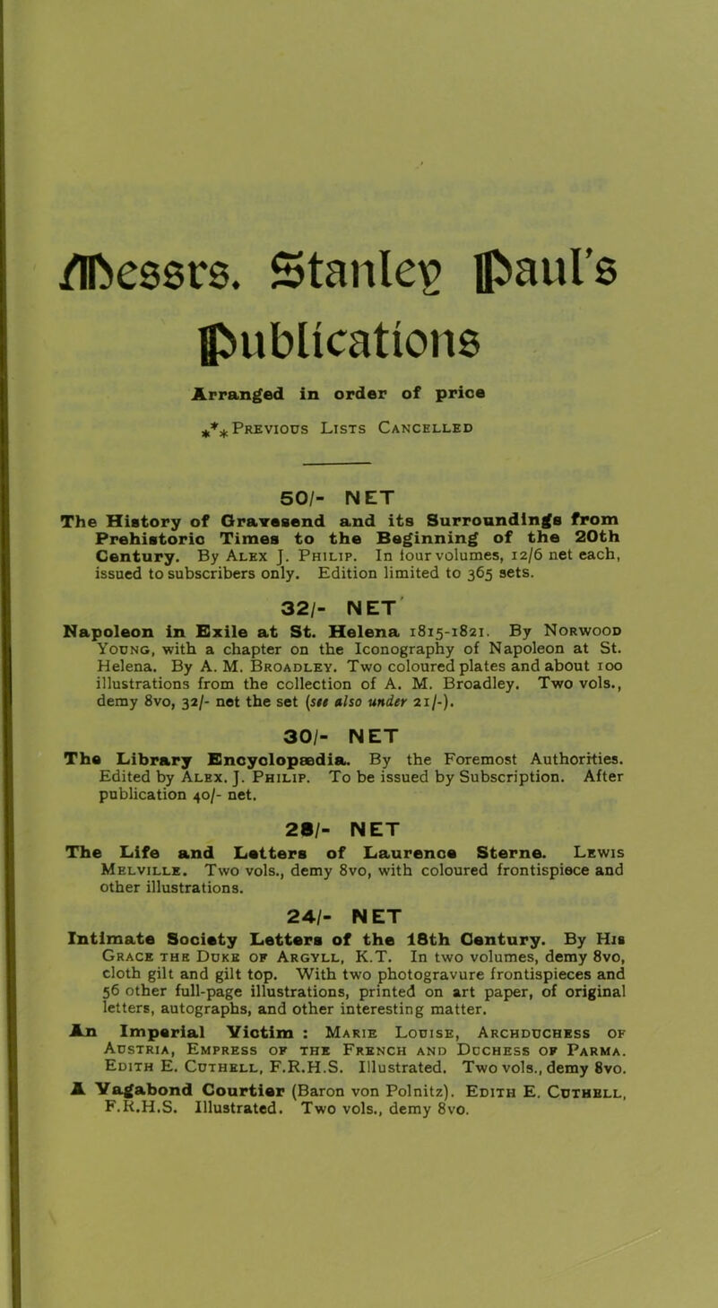 /Messrs. Stanley Paul’s publications Arranged in order of price *** Previous Lists Cancelled 50/- NET The History of Gravesend and its Surroundings from Prehistoric Times to the Beginning of the 20th Century. By Alex J. Philip. In lour volumes, 12/6 net each, issued to subscribers only. Edition limited to 365 sets. 32/- NET Napoleon in Exile at St. Helena 1815-1821. By Norwood Young, with a chapter on the Iconography of Napoleon at St. Helena. By A. M. Broadley. Two coloured plates and about 100 illustrations from the collection of A. M. Broadley. Two vols., demy 8vo, 32/- net the set (see also under 21/-). 30/- NET The Library Encyclopaedia. By the Foremost Authorities. Edited by Alex. J. Philip. To be issued by Subscription. After publication 40/- net. 28/- NET The Life and Letters of Laurence Sterne. Lewis Melville. Two vols., demy 8vo, with coloured frontispiece and other illustrations. 24/- NET Intimate Society Letters of the 18th Century. By His Grace the Duke of Argyll, K.T. In two volumes, demy 8vo, cloth gilt and gilt top. With two photogravure frontispieces and 56 other full-page illustrations, printed on art paper, of original letters, autographs, and other interesting matter. An Imperial Victim : Marie Louise, Archduchess of Austria, Empress of the French and Duchess of Parma. Edith E. Cuthell, F.R.H.S. Illustrated. Two vols., demy 8vo. A Vagabond Courtier (Baron von Polnitz). Edith E. Cuthell, F.R.H.S. Illustrated. Two vols., demy 8vo.