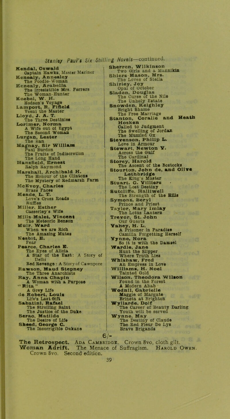 Stanley Paul's Six Shilling Novels-continued. Kendal, Oswald Captain Hawks, Master Mariner Kenealy, Annesley The Poodle-Woman Kenealy, Arabella The irresistible Mrs. Ferrers The Woman-Hunter Koebel, W. H. Hodson's Voyage Lamport, R. Fifleld Veeni the Master Lloyd, J. A. T. The Three Destinies Lorimer, Norma A Wife out ol Egypt The Second Woman Lurgan, Lester The Ban Magnay. Sir William Paul Burdon The Fruits of Indisoretion The Long Hand Mansfield, Ernest Ralph Raymond Marshall, Archibald K. The Honour of the Clintons The Mystery of Redmarsh Farm McKvoy, Charles Brass Faces Meade, L. T. Love's Cross Roads Ruffles Miller, Esther Casserley’s Wife Mills Malet, Ylncent The Meteoric Benson Muir. Ward When we are Rich The Amazing Mutes KeBbit, E. Fear Pearce, Charles E. The Eyes of Alicia A Star of the East: A Story of Delhi Red Revenge : A Story of Cawnpore Rawson, Maud Stepney The Three Anarchists Ray. Anna Chapin A Woman with a Purpose “ Rita ” A Grey Life de Robert, Louis Life’s Last Gift Sabatlnl, Rafael The Strolling Saint The Justice of the Duke Serao, Matilda The Desire of Life Sheed, George C. The Incorrigible Dukane Sherren, Wilkinson Two Girls and a Mannikin Shiers Mason, Mrs. The Loves of Stella Shirley, Joy Opal of October Sladen, Douglas The Curse of the Nile The Unholy Estate Snowden, Keighley Bright Shame The Free Marriage Stanton, Coralie and Heath Hosken Called to Judgment The Swelling of Jordan The Muzzled Ox Stevenson, Philip L. Love in Armour Stewart, Newton Y. Aoross the Gulf The Cardinal Storey, Harold The Ascent of the Bostooks Stourton, John de, and Oliva Lethbridge The King’s Master Stuart, G. Yilllers The Lost Destiny Sutcliffe, Halliwell The Strength of the Hills Symons, Beryl Prince and Priest Taylor, Mary Imlay The Lotus Lantern Trevor, St. John Our Guests Yahey, H. L. A Prisoner in Paradise Camilla Forgetting Herself Yynne, Nora So it is with the Damsel Wardle, Jane Hunt the Slipper Where Truth Lies Whishaw, Fred An Empress in Love Williams, H. Noel Tainted Gold Wilson. Theodora Wilson Found in the Forest A Modern Ahab Wodnil, Gabrielle Maggie of Margate Brineta at Brighton Wyllarde, Dolf The Career of Beauty Darling Youth will be served Wynne. May The Destiny of Claude The Red Fleur De Lys Brave Brigands 6/- The Retrospect. Ada Cambridge. Crown 8vo, cloth gilt. Woman Adrift. The Menace of Suffragism. Harold Owkn. Crown 8vo. Second edition.