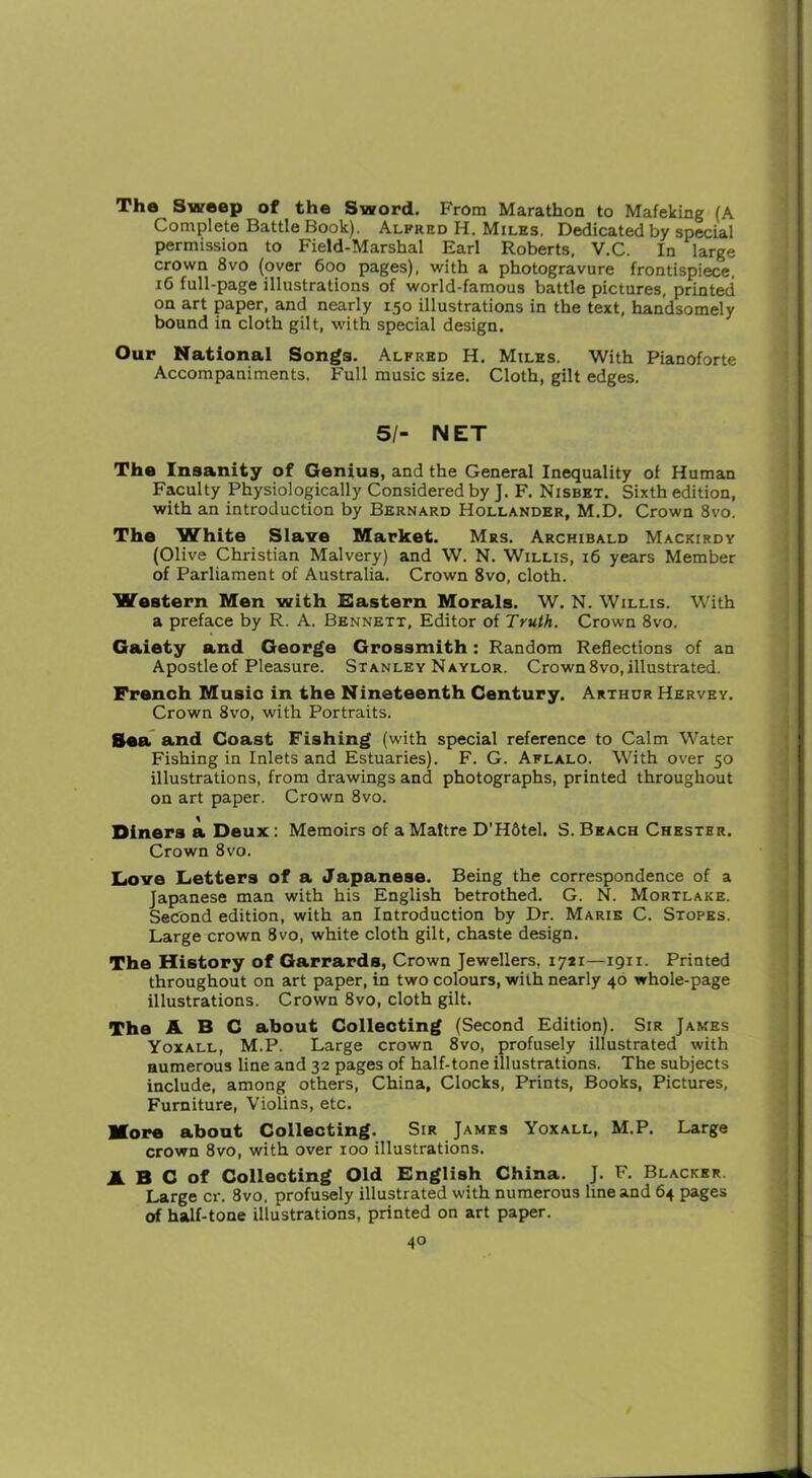 The Sweep of the Sword. From Marathon to Mafeking (A Complete Battle Book). Alpred H. Miles. Dedicated by special permission to Field-Marshal Earl Roberts, V.C. In large crown 8vo (over 600 pages), with a photogravure frontispiece, 16 full-page illustrations of world-famous battle pictures, printed on art paper, and nearly 150 illustrations in the text, handsomely bound in cloth gilt, with special design. Our National Songs. Alfred H. Miles. With Pianoforte Accompaniments. Full music size. Cloth, gilt edges. 51- NET The Insanity of Genius, and the General Inequality of Human Faculty Physiologically Considered by J. F. Nisbet. Sixth edition, with an introduction by Bernard Hollander, M.D. Crown 8vo. The White Slave Market. Mrs. Archibald Mackirdy (Olive Christian Malvery) and W. N. Willis, 16 years Member of Parliament of Australia. Crown 8vo, cloth. Western Men with Eastern Morals. W. N. Willis. With a preface by R. A. Bennett, Editor of Truth. Crown 8vo. Gaiety and George Grossmith: Random Reflections of an Apostle of Pleasure. Stanley Naylor. Crown 8vo, illustrated. French Music in the Nineteenth Century. Arthur Hervey. Crown 8vo, with Portraits. Sea and Coast Fishing (with special reference to Calm Water Fishing in Inlets and Estuaries). F. G. Aflalo. With over 50 illustrations, from drawings and photographs, printed throughout on art paper. Crown 8vo. Diners a Deux: Memoirs of aMaltre D’H6tel. S. Beach Chester. Crown 8vo. Love Letters of a Japanese. Being the correspondence of a Japanese man with his English betrothed. G. N. Mortlake. Second edition, with an Introduction by Dr. Marie C. Stopes. Large crown 8vo, white cloth gilt, chaste design. The History of Garrards, Crown Jewellers, 1721—1911. Printed throughout on art paper, in two colours, with nearly 40 whole-page illustrations. Crown 8vo, cloth gilt. The ABC about Collecting (Second Edition). Sir Jakes Yoxall, M.P. Large crown 8vo, profusely illustrated with numerous line and 32 pages of half-tone illustrations. The subjects include, among others, China, Clocks, Prints, Books, Pictures, Furniture, Violins, etc. More about Collecting. Sir James Yoxall, M.P. Large crown 8vo, with over 100 illustrations. A B C of Collecting Old English China. J. F. Blacker Large cr. 8vo. profusely illustrated with numerous line and 64 pages of half-tone illustrations, printed on art paper.