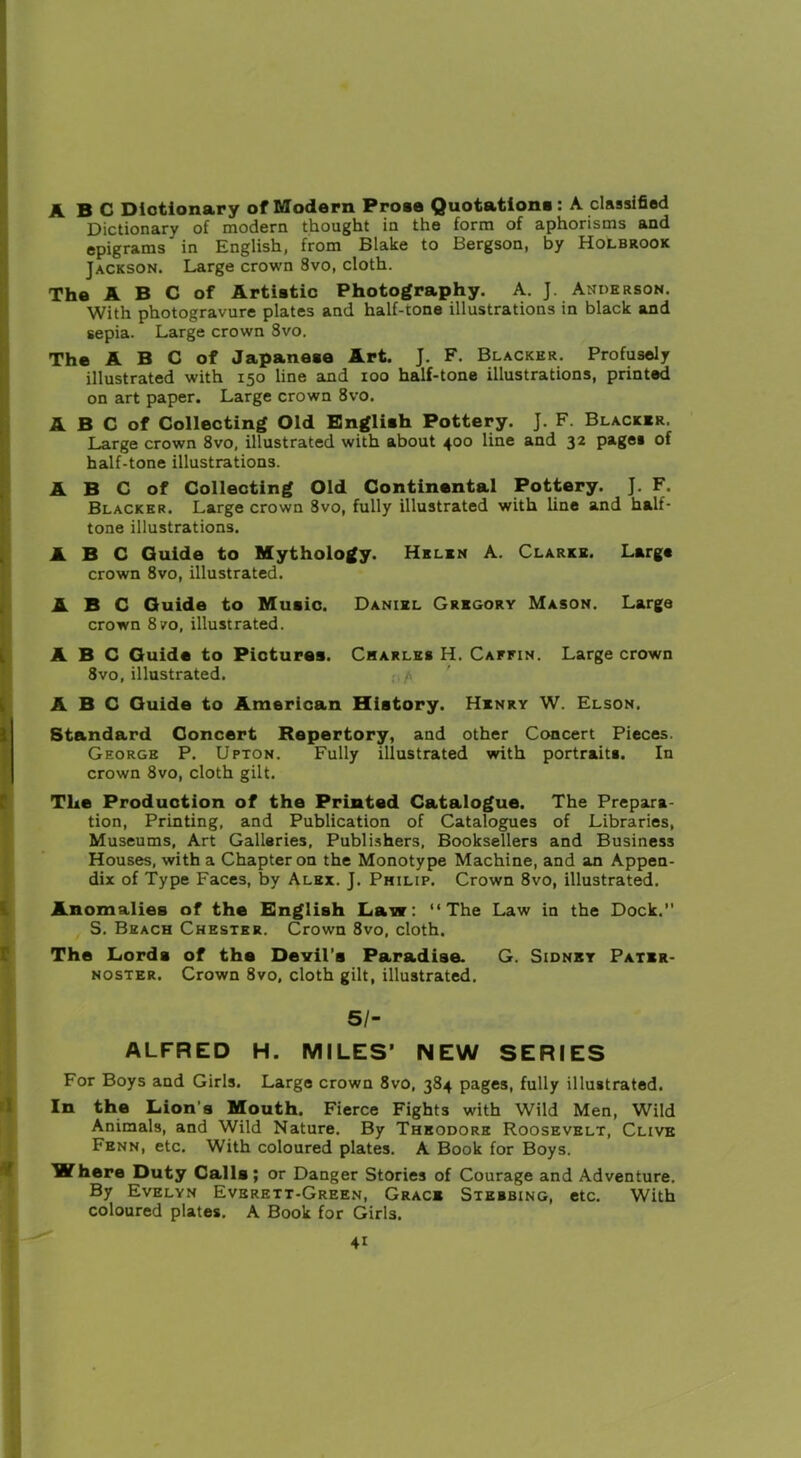 ABC Dictionary of Modern Prose Quotation*: A classified Dictionary of modern thought in the form of aphorisms and epigrams in English, from Blake to Bergson, by Holbrook Jackson. Large crown 8vo, cloth. The A B C of Artistic Photography. A. J. Anderson. With photogravure plates and half-tone illustrations in black and sepia. Large crown 8vo. The A B C of Japanese Art. J. F. Blacker. Profusely illustrated with 150 line and 100 half-tone illustrations, printed on art paper. Large crown 8vo. A B C of Collecting Old English Pottery. J. F. Blacker. Large crown 8vo, illustrated with about 400 line and 32 pages of half-tone illustrations. A B C of Collecting Old Continental Pottery. J. F. Blacker. Large crown 8vo, fully illustrated with line and half- tone illustrations. ABC Guide to Mythology. Helen A. Clarke. Large crown 8vo, illustrated. ABC Guide to Music. Daniel Gregory Mason. Large crown 8vo, illustrated. ABC Guide to Pictures. Charles H. Caffin. Large crown 8vo, illustrated. . /> ABC Guide to American History. Henry W. Elson. Standard Concert Repertory, and other Concert Pieces. George P. Upton. Fully illustrated with portrait*. In crown 8vo, cloth gilt. The Production of the Printed Catalogue. The Prepara- tion, Printing, and Publication of Catalogues of Libraries, Museums, Art Galleries, Publishers, Booksellers and Business Houses, with a Chapter on the Monotype Machine, and an Appen- dix of Type Faces, by Alex. J. Philip. Crown 8vo, illustrated. Anomalies of the English Law: “The Law in the Dock.” S. Beach Chester. Crown 8vo, cloth. The Lords of the Devil's Paradise. G. Sidney Pater- noster. Crown 8vo, cloth gilt, illustrated. 51- ALFRED H. MILES’ NEW SERIES For Boys and Girls. Large crown 8vo, 384 pages, fully illustrated. In the Lion’s Mouth. Fierce Fights with Wild Men, Wild Animals, and Wild Nature. By Theodore Roosevelt, Clive Fenn, etc. With coloured plates. A Book for Boys. Where Duty Calls; or Danger Stories of Courage and Adventure. By Evelyn Everett-Green, Grace Stebbing, etc. With coloured plates. A Book for Girls.
