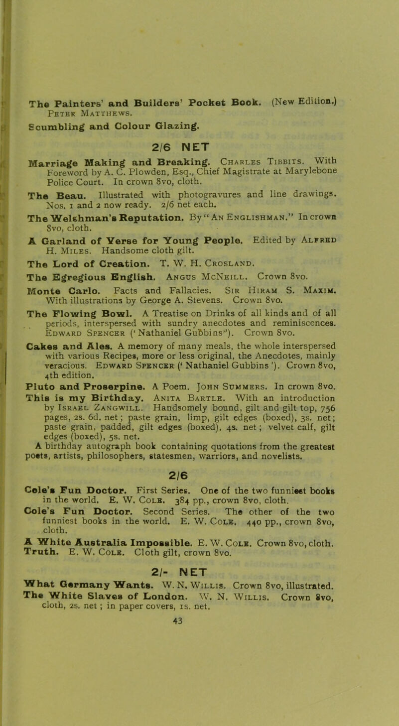 The Painters' and Builders’ Pocket Book. (New Edition.) Peter Matthews. Scumbling and Colour Glazing. 2/6 NET Marriage Making and Breaking. Charles Tibbits. With Foreword by A. C. Plowden, Esq., Chief Magistrate at Marylebone Police Court. In crown 8vo, cloth. The Beau. Illustrated with photogravures and line drawings. Nos. i and 2 now ready. 2/6 net each. The Welshman’s Reputation. By “ An Englishman.” In crown Svo, cloth. A Garland of Verse for Young People. Edited by Alfred H. Miles. Handsome cloth gilt. The Lord of Creation. T. W. H. Crosland. The Egregious English. Angus McNeill. Crown 8vo. Monte Carlo. Facts and Fallacies. Sir Hiram S. Maxim. With illustrations by George A. Stevens. Crown 8vo. The Flowing Bowl. A Treatise on Drinks of all kinds and of all periods, interspersed with sundry anecdotes and reminiscences. Edward Spencer (‘Nathaniel Gubbins’’). Crown Svo. Cakes and Ales. A memory of many meals, the whole interspersed with various Recipes, more or less original, the Anecdotes, mainly veracious. Edward Spencer (‘ Nathaniel Gubbins ’). Crown 8vo, 4th edition. Pluto and Proserpine. A Poem. John Summers. In crown 8vo. This is my Birthday. Anita Bartle. With an introduction by Israel Zangwill. Handsomely bound, gilt and gilt top, 756 pages, 2s. 6d. net; paste grain, limp, gilt edges (boxed), 3s. net; paste grain, padded, gilt edges (boxed), 4s. net; velvet calf, gilt edges (boxed), 5s. net. A birthday autograph book containing quotations from the greatest posts, artists, philosophers, statesmen, warriors, and novelists. 2/6 Cole’s Fun Doctor. First Series. One of the two funniest books in the world. E. W. Cole. 384 pp., crown 8vo, cloth. Cole's Fun Doctor. Second Series. The other of the two funniest books in the world. E. W. Cole. 440 pp., crown 8vo, cloth. A White Australia Impossible. E.W. Cole. Crown 8vo, cloth. Truth. E. W. Cole. Cloth gilt, crown 8vo. 21- NET What Germany Wants. W. N. Willis. Crown 8vo, illustrated. The White Slaves of London. W. N. Willis, Crown Svo, cloth, 2s. net ; in paper covers, is. net.