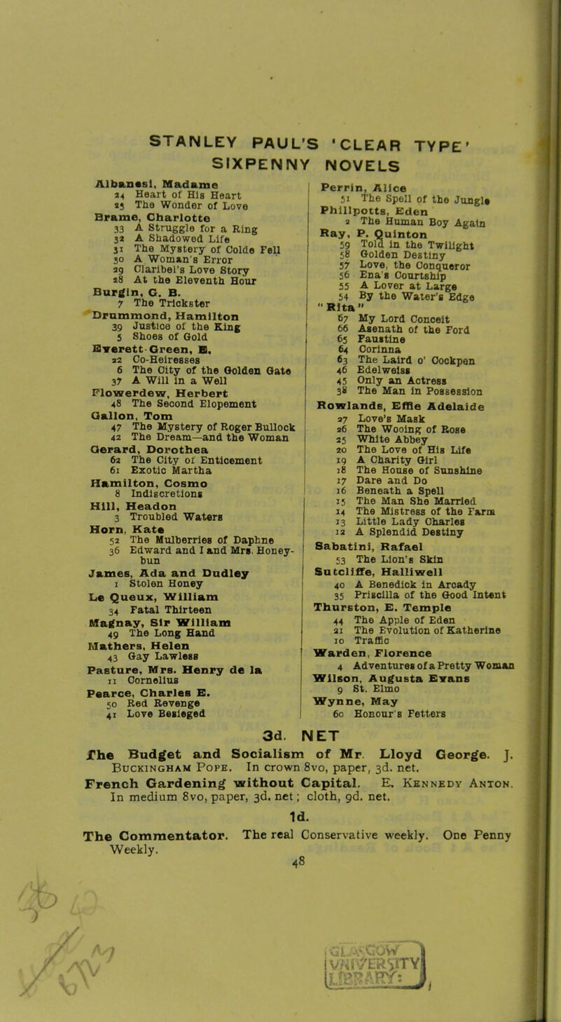 TYPE’ STANLEY PAUL’S SIXPENNY Albanssl, Madame 24 Heart of His Heart 4j The Wonder of Love Brame, Charlotte 33 A Struggle for a Ring 34 A Shadowed Life ji The Mystery of Colde Fell 30 A Woman's Error 49 Claribel’s Love Story 48 At the Eleventh Hour Burgin, G. B. 7 The Trickster Drummond, Hamilton 39 Justice of the King 5 Shoes of Gold Hrerett Green, E. 42 Co-Heiresses 6 The City of the Golden Gate 37 A Will in a Well Flowerdew, Herbert 48 The Second Elopement Gallon, Tom 47 The Mystery of Roger Bullock 42 The Dream—and the Woman Gerard, Dorothea 62 The City of Enticement 61 Exotic Martha Hamilton, Cosmo 8 Indiscretions Hill, Headon 3 Troubled Waters Horn, Kate 52 The Mulberries of Daphne 36 Edward and I and Mrs. Honey- bun James, Ada and Dudley 1 Stolen Honey L,e Queux, William 34 Fatal Thirteen Magnay, Sir William 49 The Long Hand Mathers, Helen 43 Gay Lawless Pasture, Mrs. Henry de la 11 Cornelius Pearce, Charles E. 50 Red Revenge 41 Love Besieged ‘CLEAR NOVELS Perrin, Alice 51 The Spell of the Jungle Phillpotts, Eden 2 The Human Boy Again Ray, P. Quinton 59 Told in the Twilight 58 Golden Destiny 57 Love, the Conqueror 56 Ena's Courtship 35 A Lover at Large 54 By the Water’s Edge Rita ” 67 My Lord Conceit 66 Asenath of the Ford 65 Faustine 64 Corinna 63 The Laird 0’ Cockpen 46 Edelweiss 43 Only an Actress 38 The Man in Possession Rowlands, Effle Adelaide 47 Love’s Mask 26 The Wooing of Rose 25 White Abbey 20 The Love of His Life 19 A Charity Girl 18 The House of Sunshine 17 Dare and Do 16 Beneath a Spell 15 The Man She Married 14 The Mistress of the Farm 13 Little Lady Charles 12 A Splendid Destiny Sabatini, Rafael 53 The Lion’s Skin I Sutcliffe, Halliwell 40 A Benedick in Arcady 35 Priscilla of the Good Intent Thurston, E. Temple 44 The Apple of Eden 21 The Evolution of Katherine 10 Traffic I Warden, Florence 4 Adventures of a Pretty Woman Wilson, Augusta Evans 9 St. Elmo : Wynne, May 60 Honour s Fetters 3d. NET The Budget and Socialism of Mr. Lloyd George. J. Buckingham Pope. In crown 8vo, paper, 3d. net, French Gardening without Capital. E, Kennedy Anton. In medium 8vo, paper, 3d. net; cloth, gd. net. The Commentator. Weekly. Id. The real Conservative weekly. 48 One Penny • CL. A* COW vfiitfERvnrYi LfcMEY: J