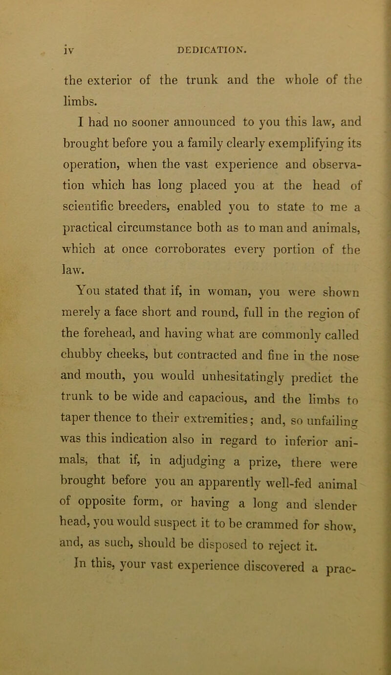 the exterior of the trunk and the whole of the limbs. I had no sooner announced to you this law, and brought before you a family clearly exemplifying its operation, when the vast experience and observa- tion which has long placed you at the head of scientific breeders, enabled you to state to me a practical circumstance both as to man and animals, which at once corroborates every portion of the law. You stated that if, in woman, you were shown merely a face short and round, full in the region of the forehead, and having what are commonly called chubby cheeks, but contracted and fine in the nose and mouth, you would unhesitatingly predict the trunk to be wide and capacious, and the limbs to taper thence to their extremities; and, so unfailing was this indication also in regard to inferior ani- mals, that if, in adjudging a prize, there were brought before you an apparently well-fed animal of opposite form, or having a long and slender head, you would suspect it to be crammed for show, and, as such, should be disposed to reject it. In this, your vast experience discovered a prac-