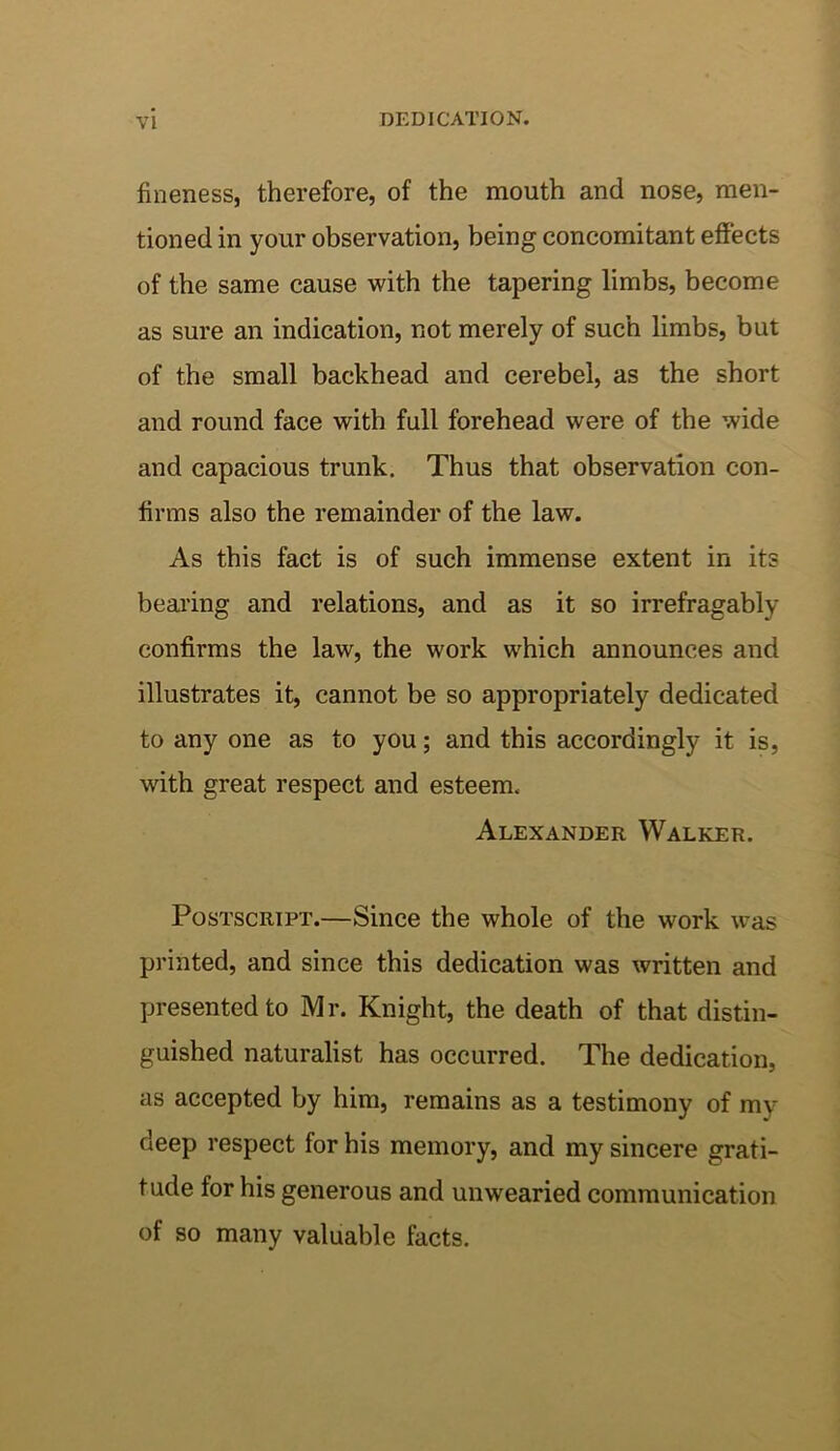 fineness, therefore, of the mouth and nose, men- tioned in your observation, being concomitant effects of the same cause with the tapering limbs, become as sure an indication, not merely of such limbs, but of the small backhead and cerebel, as the short and round face with full forehead were of the wide and capacious trunk. Thus that observation con- firms also the remainder of the law. As this fact is of such immense extent in its bearing and relations, and as it so irrefragably confirms the law, the work which announces and illustrates it, cannot be so appropriately dedicated to any one as to you; and this accordingly it is, with great respect and esteem. Alexander Walker. Postscript.—Since the whole of the work was printed, and since this dedication was written and presented to Mr. Knight, the death of that distin- guished naturalist has occurred. The dedication, as accepted by him, remains as a testimony of my deep respect for his memory, and my sincere grati- tude for his generous and unwearied communication of so many valuable facts.