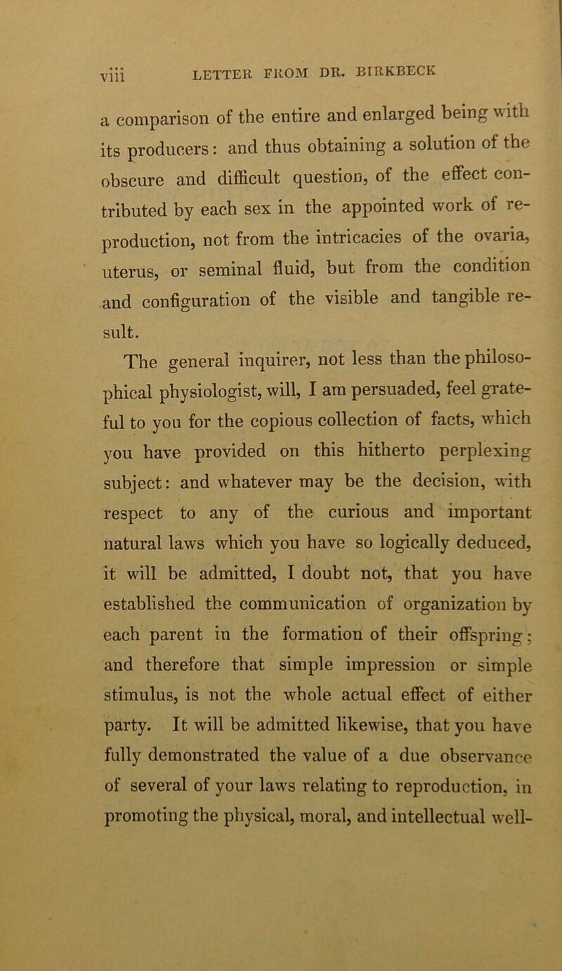 Vlll LETTER FROM DR. BIRKBECK a comparison of the entire and enlarged being with its producers: and thus obtaining a solution of the obscure and difficult question, of the effect con- tributed by each sex in the appointed work of re- production, not from the intricacies of the ovaria, uterus, or seminal fluid, but from the condition and configuration of the visible and tangible re- sult. The general inquirer, not less than the philoso- phical physiologist, will, I am persuaded, feel grate- ful to you for the copious collection of facts, which you have provided on this hitherto perplexing subject: and whatever may be the decision, with respect to any of the curious and important natural laws which you have so logically deduced, it will be admitted, I doubt not, that you have established the communication of organization by each parent in the formation of their offspring; and therefore that simple impression or simple stimulus, is not the whole actual effect of either party. It will be admitted likewise, that you have fully demonstrated the value of a due observance of several of your laws relating to reproduction, in promoting the physical, moral, and intellectual well-