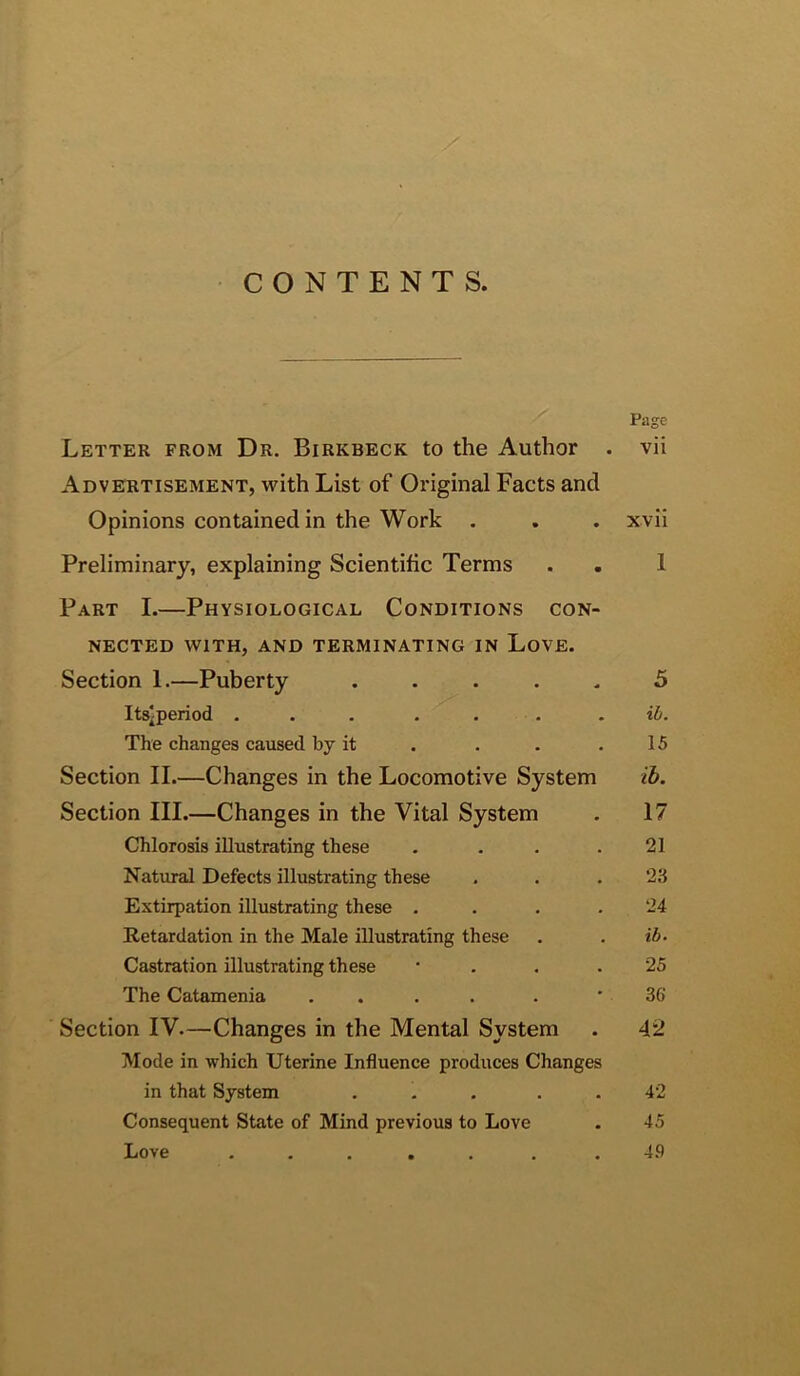 CONTENTS. Page Letter from Dr. Birkbeck to the Author . vii Advebtisement, with List of Original Facts and Opinions contained in the Work . . . xvii Preliminary, explaining Scientific Terms . . 1 Part L—Physiological Conditions con- nected WITH, AND TERMINATING IN LoVE. Section 1.—Puberty ..... 5 Itslperiod ... . . . . ib. The changes caused by it . . . . 15 Section II.—Changes in the Locomotive System ib. Section III.—Changes in the Vital System . 17 Chlorosis illustrating these . . . .21 Natural Defects illustrating these . . .23 Extirpation illustrating these . . . .24 Retardation in the Male illustrating these . . ib. Castration illustrating these • . . .25 The Catamenia . . . . . ' 36 Section IV.—Changes in the Mental System . 42 Mode in which Uterine Influence produces Changes in that System ... . . 42 Consequent State of Mind previous to Love . 45 Love ..... . .4.9