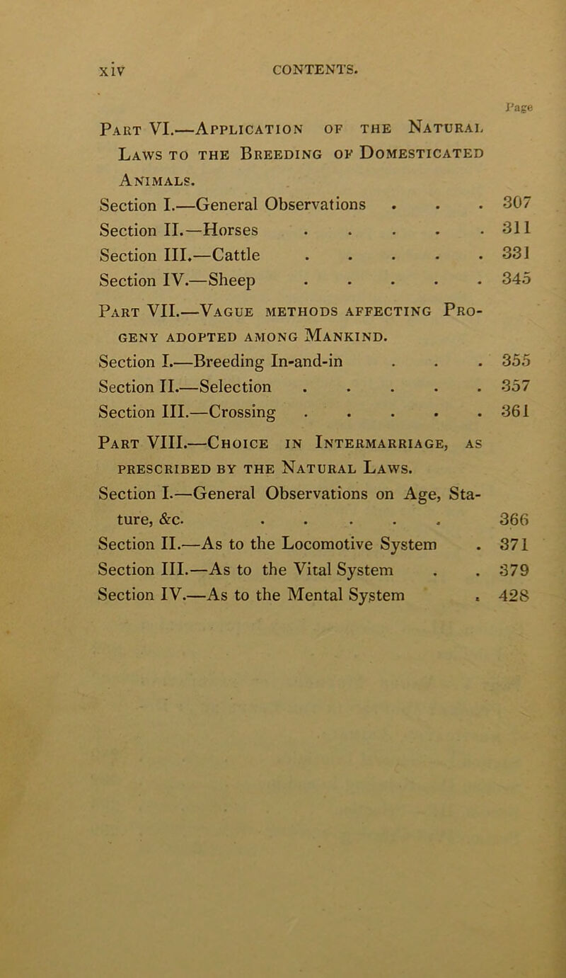 Part VI.—Application of the Natural Laws to the Breeding of Domesticated Animals. Section I.—General Observations Section II.—Horses . . . . . Section III.—Cattle . . . . . Section IV.—Sheep ..... Part VII.—Vague methods affecting Pro- geny ADOPTED AMONG MANKIND. Section I.—Breeding In-and-in Section II.—Selection ..... Section III.—Crossing . ... . Part VIII.—Choice in Intermarriage, as PRESCRIBED BY THE NATURAL LaWS. Section I.—General Observations on Age, Sta- ture, &c. ..... Section II.—As to the Locomotive System Section III.—As to the Vital System Section IV.—As to the Mental System Page .307 311 331 34.5 355 357 361 366 371 379 428