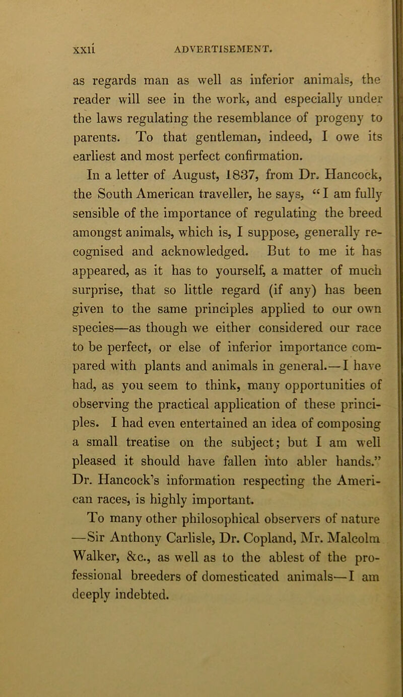 as regards man as well as inferior animals, the reader will see in the work, and especially under the laws regulating the resemblance of progeny to parents. To that gentleman, indeed, I owe its earliest and most perfect confirmation. In a letter of August, 1837, from Dr. Hancock, the South American traveller, he says, “ I am fully sensible of the importance of regulating the breed amongst animals, which is, I suppose, generally re- cognised and acknowledged. But to me it has appeared, as it has to yourself, a matter of much surprise, that so little regard (if any) has been given to the same principles applied to our own species—as though we either considered our race to be perfect, or else of inferior importance com- pared with plants and animals in general.—I have had, as you seem to think, many opportunities of observing the practical application of these princi- ples. I had even entertained an idea of composing a small treatise on the subject; but I am well pleased it should have fallen into abler hands.” Dr. Hancock’s information respecting the Ameri- can races, is highly important. To many other philosophical observers of nature —Sir Anthony Carlisle, Dr. Copland, Mr. Malcolm Walker, &c., as well as to the ablest of the pro- fessional breeders of domesticated animals—I am deeply indebted.