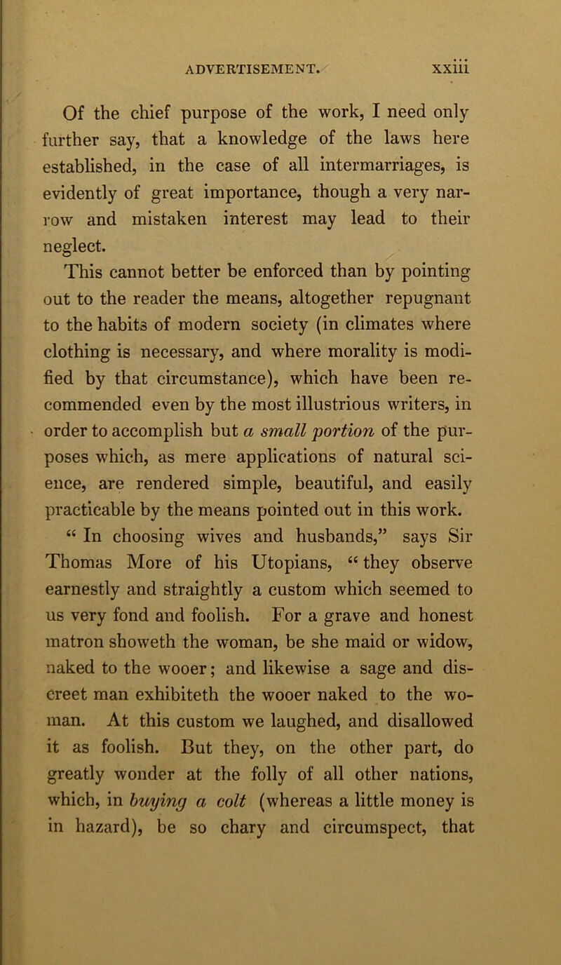 Of the chief purpose of the work, I need only further say, that a knowledge of the laws here established, in the case of all intermarriages, is evidently of great importance, though a very nar- row and mistaken interest may lead to their neglect. This cannot better be enforced than by pointing out to the reader the means, altogether repugnant to the habits of modern society (in climates where clothing is necessary, and where morality is modi- fied by that circumstance), which have been re- commended even by the most illustrious writers, in order to accomplish but a small portion of the pur- poses which, as mere applications of natural sci- ence, are rendered simple, beautiful, and easily practicable by the means pointed out in this work. “ In choosing wives and husbands,” says Sir Thomas More of his Utopians, “ they observe earnestly and straightly a custom which seemed to us very fond and foolish. For a grave and honest matron showeth the woman, be she maid or widow, naked to the wooer; and likewise a sage and dis- creet man exhibiteth the wooer naked to the wo- man. At this custom we laughed, and disallowed it as foolish. But they, on the other part, do greatly wonder at the folly of all other nations, which, in buying a colt (whereas a little money is in hazard), be so chary and circumspect, that