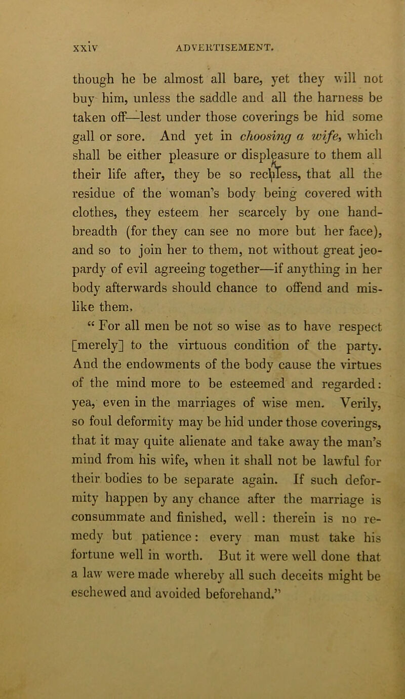 though he be almost all bare, yet they will not buy him, unless the saddle and all the harness be taken oiF—lest under those coverings be hid some gall or sore. And yet in choosing a wife, which shall be either pleasure or displeasure to them all their life after, they be so rec^iTess, that all the residue of the woman’s body being covered with clothes, they esteem her scarcely by one hand- breadth (for they can see no more but her face), and so to join her to them, not without great jeo- pardy of evil agreeing together—if anything in her body afterwards should chance to offend and mis- like them. “ For all men be not so wise as to have respect [merely] to the virtuous condition of the party. And the endowments of the body cause the virtues of the mind more to be esteemed and regarded: yea, even in the marriages of wise men. Verily, so foul deformity may be hid under those coverings, that it may quite alienate and take away the man’s mind from his wife, when it shall not be lawful for their bodies to be separate again. If such defor- mity happen by any chance after the marriage is consummate and finished, well: therein is no re- medy but patience: every man must take his fortune well in worth. But it were well done that a law were made whereby all such deceits might be eschewed and avoided beforehand.”