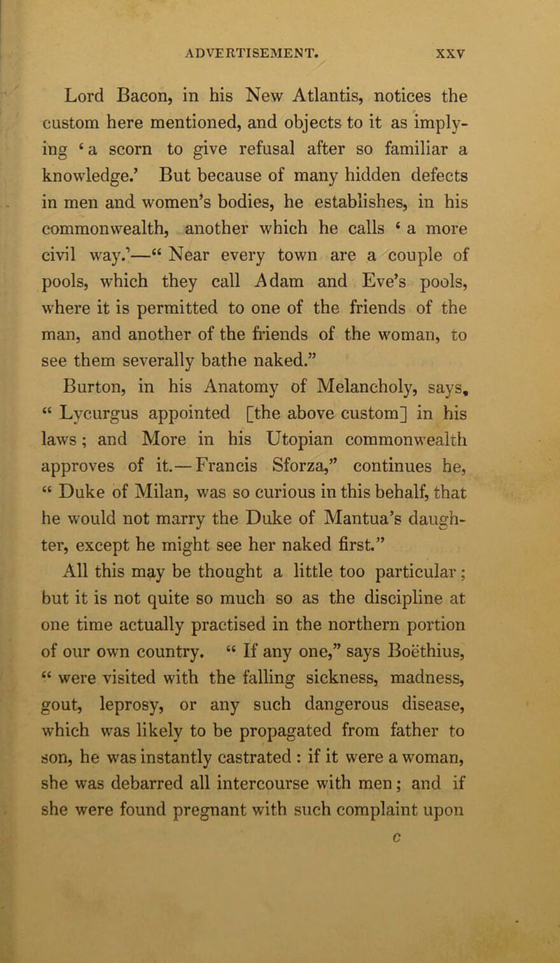 Lord Bacon, in his New Atlantis, notices the custom here mentioned, and objects to it as imply- ing ‘a scorn to give refusal after so familiar a knowledge.’ But because of many hidden defects in men and women’s bodies, he establishes, in his commonwealth, another which he calls ‘ a more civil way.’—“ Near every town are a couple of pools, which they call Adam and Eve’s pools, where it is permitted to one of the friends of the man, and another of the friends of the woman, to see them severally bathe naked.” Burton, in his Anatomy of Melancholy, says, “ Lycurgus appointed [the above custom] in his laws; and More in his Utopian commonwealth approves of it,— Francis Sforza,” continues he, “ Duke of Milan, was so curious in this behalf, that he would not marry the Duke of Mantua’s daugh- ter, except he might see her naked first.” All this may be thought a little too particular; but it is not quite so much so as the discipline at one time actually practised in the northern portion of our own country. “ If any one,” says Boethius, “ were visited with the falling sickness, madness, gout, leprosy, or any such dangerous disease, which was likely to be propagated from father to son, he was instantly castrated : if it were a woman, she was debarred all intercourse with men; and if she were found pregnant with such complaint upon c