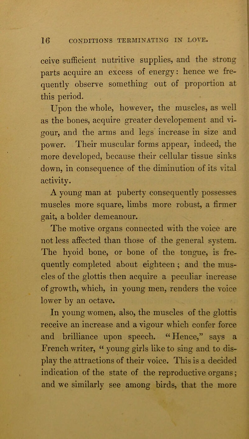 ceive sufficient nutritive supplies, and the strong parts acquire an excess of energy: hence we fre- quently observe something out of proportion at this period. Upon the whole, however, the muscles, as well as the bones, acquire greater developement and vi- gour, and the arms and legs increase in size and power. Their muscular forms appear, indeed, the more developed, because their cellular tissue sinks down, in consequence of the diminution of its vital activity. A young man at puberty consequently possesses muscles more square, limbs more robust, a firmer gait, a bolder demeanour. The motive organs connected with the voice are not less affected than those of the general system. The hyoid bone, or bone of the tongue, is fre- quently completed about eighteen; and the mus- cles of the glottis then acquire a peculiar increase of growth, which, in young men, renders the voice lower by an octave. In young women, also, the muscles of the glottis receive an increase and a vigour which confer force and brilliance upon speech. “Hence,” says a French writer, “ young girls like to sing and to dis- play the attractions of their voice. This is a decided indication of the state of the reproductive organs; and we similarly see among birds, that the more