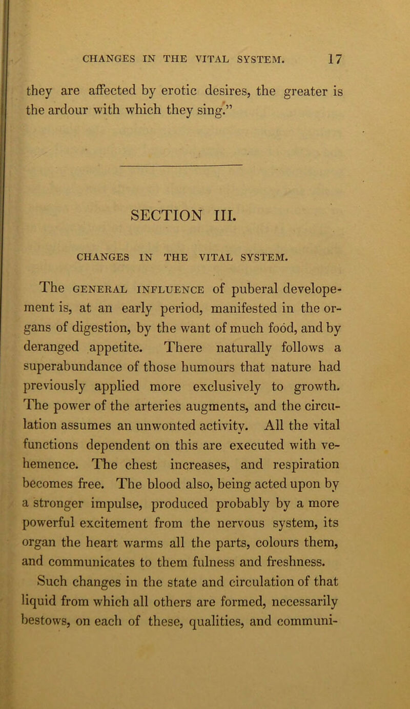 they are affected by erotic desires, the greater is the ardour with which they sing.” SECTION III. CHANGES IN THE VITAL SYSTEM. The GENERAL INFLUENCE of puberal develope- ment is, at an early period, manifested in the or- gans of digestion, by the want of much food, and by deranged appetite. There naturally follows a superabundance of those humours that nature had previously applied more exclusively to growth. The power of the arteries augments, and the circu- lation assumes an unwonted activity. All the vital functions dependent on this are executed with ve- hemence. The chest increases, and respiration becomes free. The blood also, being acted upon by a stronger impulse, produced probably by a more powerful excitement from the nervous system, its organ the heart warms all the parts, colours them, and communicates to them fulness and freshness. Such changes in the state and circulation of that liquid from which all others are formed, necessarily bestows, on each of these, qualities, and communi-