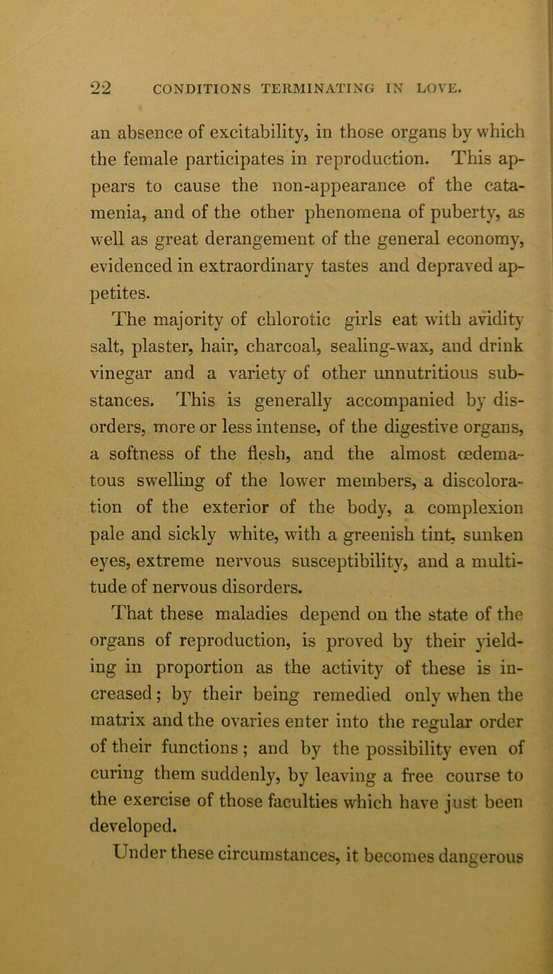 an absence of excitability, in those organs by which | the female participates in reproduction. This ap- I pears to cause the non-appearance of the cata- ! menia, and of the other phenomena of puberty, as ■ well as great derangement of the general economy, | evidenced in extraordinary tastes and depraved ap- petites. The majority of chlorotic girls eat with avidity salt, plaster, hair, charcoal, sealing-wax, and drink vinegar and a variety of other unnutritious sub- stances. This is generally accompanied by dis- orders, more or less intense, of the digestive organs, a softness of the flesh, and the almost oedema- tons swelling of the lower members, a discolora- tion of the exterior of the body, a complexion pale and sickly white, with a greenish tint, sunken eyes, extreme nervous susceptibility, and a multi- tude of nervous disorders. That these maladies depend on the state of the organs of reproduction, is proved by their yield- ing in proportion as the activity of these is in- creased ; by their being remedied only when the matrix and the ovaries enter into the regular order of their functions; and by the possibility even of curing them suddenly, by leaving a free course to the exercise of those faculties which have just been developed. Under these circumstances, it becomes dangerous i