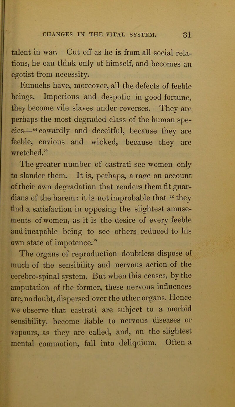 talent in war. Cut off as he is from all social rela- tions, he can think only of himself, and becomes an egotist from necessity. Eunuchs have, moreover, all the defects of feeble beings. Imperious and despotic in good fortune, they become vile slaves under reverses. They are perhaps the most degraded class of the human spe- cies—“cowardly and deceitful, because they are feeble, envious and wicked, because they are wretched.” The greater number of castrati see women only to slander them. It is, perhaps, a rage on account of their own degradation that renders them fit guar- dians of the harem: it is not improbable that “ they find a satisfaction in opposing the slightest amuse- ments of women, as it is the desire of every feeble and incapable being to see others reduced to his own state of impotence.” The organs of reproduction doubtless dispose of much of the sensibility and nervous action of the cerebro-spinal system. But when this ceases, by the amputation of the former, these nervous influences are, no doubt, dispersed over the other organs. Hence we observe that castrati are subject to a morbid sensibility, become liable to nervous diseases or vapours, as they are called, and, on the slightest mental commotion, fall into deliquium. Often a