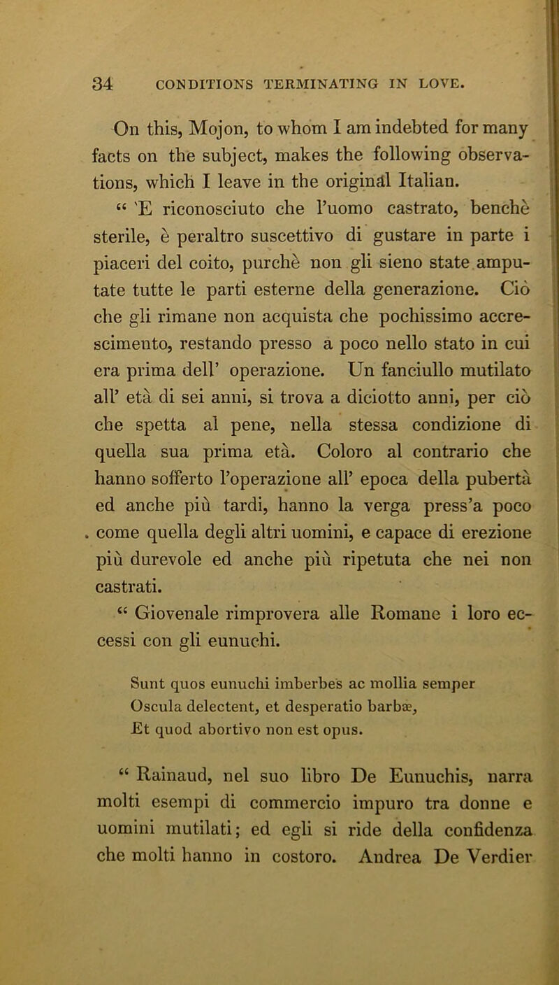 On this, Mojon, to whom I am indebted for many facts on the subject, makes the following observa- tions, which I leave in the originail Italian. “ 'E riconosciuto che I’uomo castrato, benche sterile, e peraltro suscettivo di gustare in parte i piaceri del coito, purch^ non gli sieno state ampu- tate tutte le parti esterne della generazione. Cid che gli riraane non acquista che pochissimo accre- scimento, restando presso a poco nello stato in cui era prima dell’ operazione. Un fanciullo mutilato all’ eta di sei anni, si trova a diciotto anni, per cid che spetta al pene, nella stessa condizione di quella sua prima eta. Coloro al contrario che hanno sofferto I’operazione all’ epoca della puberta ed anche piu tardi, hanno la verga press’a poco . come quella degli altri uomini, e capace di erezione piu durevole ed anche piu ripetuta che nei non castrati. “ Giovenale rimprovera alle Romane i loro ec- cessi con gli eunuchi. Sunt quos eunuchi imberbes ac inollia semper Oscula delectent, et desperado barbae, Et quod abortivo non est opus. “ Rainaud, nel suo libro De Eunuchis, narra mold esempi di commercio impuro tra donne e uomini mutilati; ed egli si ride della confidenza che mold hanno in costoro. Andrea De Verdier