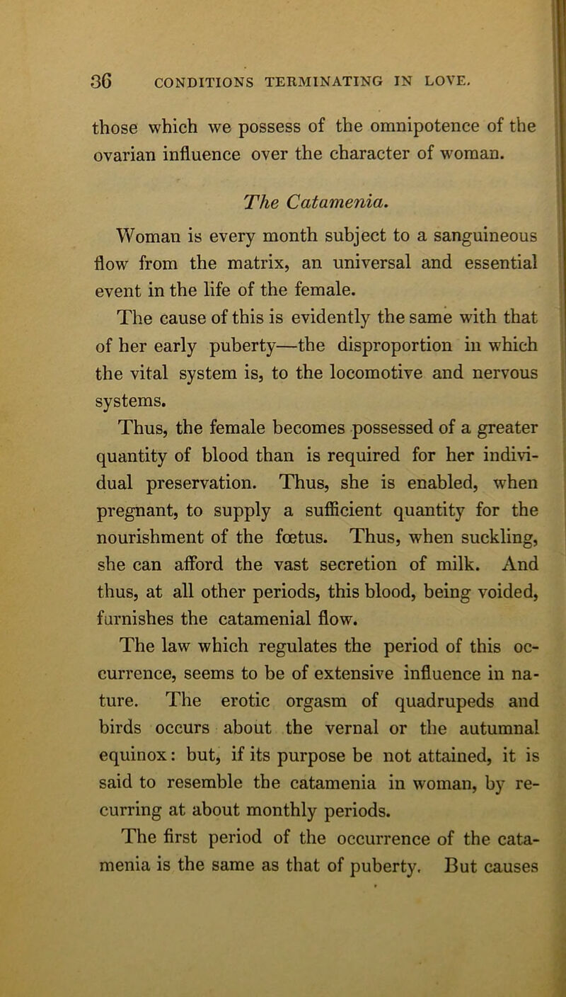 those which we possess of the omnipotence of the 1 ovarian influence over the character of woman. The Catamenia, Woman is every month subject to a sanguineous flow from the matrix, an universal and essential event in the life of the female. The cause of this is evidently the same with that of her early puberty—the disproportion in which the vital system is, to the locomotive and nervous systems. Thus, the female becomes possessed of a greater quantity of blood than is required for her indivi- dual preservation. Thus, she is enabled, when pregnant, to supply a sufiicient quantity for the nourishment of the foetus. Thus, when suckling, she can aflbrd the vast secretion of milk. And thus, at all other periods, this blood, being voided, furnishes the catamenial flow. The law which regulates the period of this oc- currence, seems to be of extensive influence in na- ture. The erotic orgasm of quadrupeds and birds occurs about the vernal or the autumnal equinox: but, if its purpose be not attained, it is said to resemble the catamenia in woman, by re- curring at about monthly periods. The first period of the occurrence of the cata- menia is the same as that of puberty. But causes