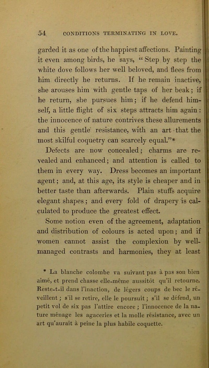 garded it as one of the happiest aifections. Painting it even among birds, he says, “ Step by step the white dove follows her well beloved, and flees from him directly he returns. If he remain inactive, she arouses him with gentle taps of her beak; if he return, she pursues him; if he defend him- self, a little flight of six steps attracts him again: the innocence of nature contrives these allurements and this gentle resistance, with an art • that the most skilful coquetry can scarcely equal.”* Defects are now concealed; charms are re- vealed and enhanced; and attention is called to them in every way. Dress becomes an important agent; and, at this age, its style is cheaper and in better taste than afterwards. Plain stuffs acquire elegant shapes; and every fold of drapery is cal- culated to produce the greatest effect. Some notion even of the agreement, adaptation and distribution of colours is acted upon; and if women cannot assist the complexion by w^ell- managed contrasts and harmonies, they at least * La blanche colombe va suivant pas a pas son bien aime, et prend chasse elle-mSme aussitot qu’il retourne. Reste-t-il dans I’inaction, de legers coups de bee le re- veillent; s’il se retire, elle le poursuit; s’il se defend, un petit vol de six pas I’attire encore ; I’innocence de la na- ture menage les agaceries et la molle resistance, avec un art qu'aurait a peine la plus habile coquette.
