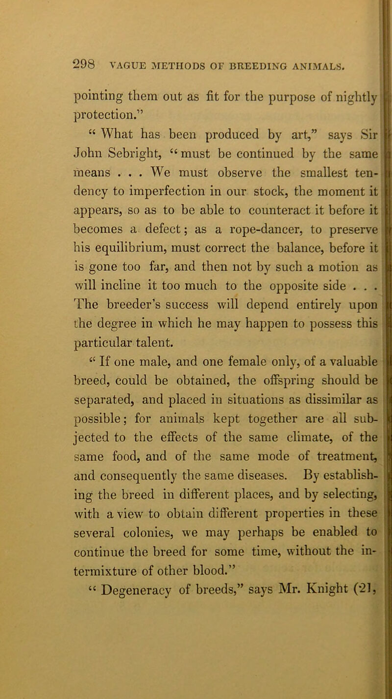 pointing them out as fit for the purpose of nightly protection.” “ What has been produced by art,” says Sir John Sebright, “ must be continued by the same means . . . We must observe the smallest ten- dency to imperfection in our stock, the moment it appears, so as to be able to counteract it before it becomes a defect; as a rope-dancer, to preserve his equilibrium, must correct the balance, before it is gone too far, and then not by such a motion as will incline it too much to the opposite side . . . The breeder’s success will depend entirely upon the degree in which he may happen to possess this particular talent. ‘‘ If one male, and one female only, of a valuable breed, could be obtained, the offspring should be separated, and placed in situations as dissimilar as possible; for animals kept together are all sub- jected to the effects of the same climate, of the same food, and of the same mode of treatment, and consequently the same diseases. By establish- ing the breed in different places, and by selecting, with a view to obtain different properties in these several colonies, we may perhaps be enabled to continue the breed for some time, without the in- termixture of other blood.” “ Degeneracy of breeds,” says Mr. Knight (21,